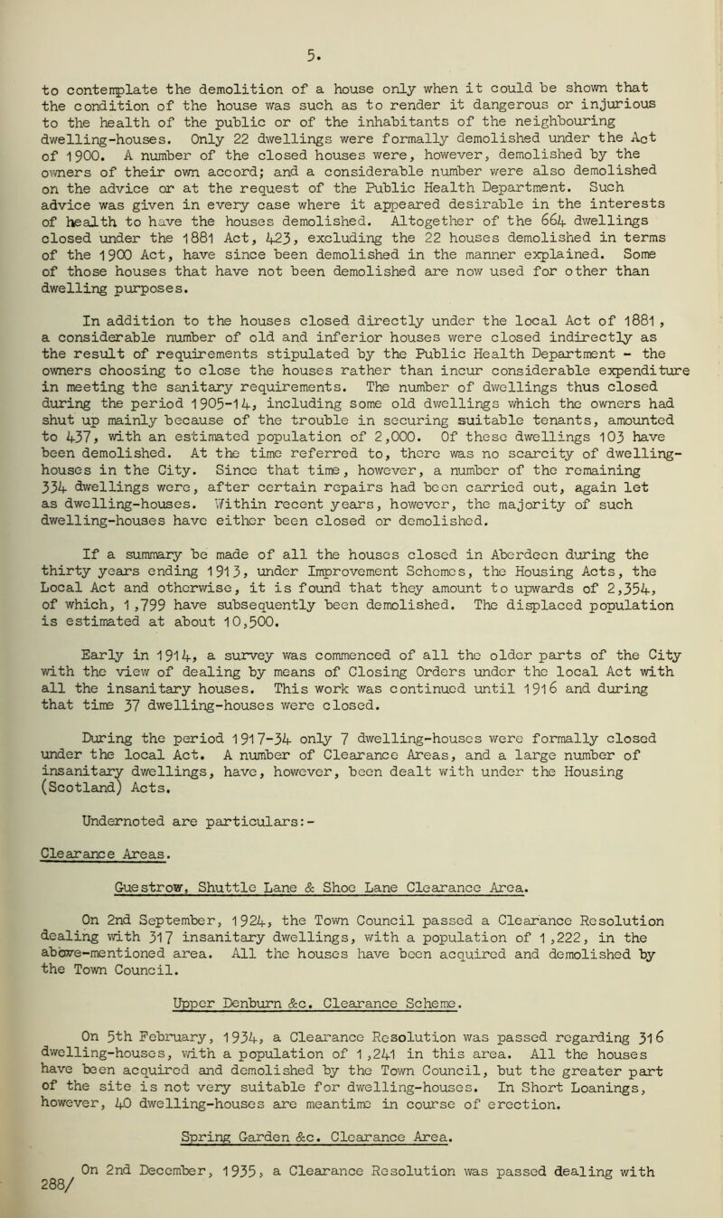 5. to contenplate the demolition of a house only when it could be shown that the condition of the house was such as to render it dangerous or injurious to the health of the public or of the inhabitants of the neighbouring dwelling-houses. Only 22 dwellings were formally demolished \inder the Act of 1900. A number of the closed houses v\rere, hov/ever, demolished by the o^wiers of their own accord; and a considerable number were also demolished on the advice or at the request of the Public Health Department. Such advice was given in every case where it appeared desirable in the interests of health to have the houses demolished. Altogether of the 66A dwellings closed under the 188I Act, A23j excluding the 22 houses demolished in terms of the 1900 Act, have since been demolished in the manner explained. Some of those houses that have not been demolished are now used for other than dwelling purposes. In addition to the houses closed directly under the local Act of I88I , a considerable number of old and inferior houses were closed indirectly as the result of requirements stipulated by the Public Health Department - the owners choosing to close the houses rather than incur considerable expenditure in meeting the sanitary requirements. The number of dwellings thus closed during the period 1905~14^ including some old dwellings v/hich the owners had shut up mainly because of the trouble in securing suitable tenants, amounted to 437j with an estimated population of 2,000. Of these dwellings 103 have been demolished. At the time referred to, there was no scarcity of dwelling- houses in the City. Since that time, however, a number of the remaining 334 dwellings were, after certain repairs had been carried out, again let as dwelling-houses. V/ithin recent years, however, the majority of such dwelling-houses have either been closed or demolished. If a summary be made of all the houses closed in Aberdeen during the thirty years ending 1913> under Improvement Schemes, the Housing Acts, the Local Act and otherwise, it is found that they amount to upwards of 2,354> of which, 1 ,799 have subsequently been demolished. The di^laced population is estimated at about 10,500. Early in 1914> a survey v/as commenced of all the older parts of the City with the view of dealing by means of Closing Orders under the local Act with all the insanitary houses. This work was continued lantil I9l6 and during that time 37 dwelling-houses were closed. During the period 1917-34 only 7 dwelling-houses were formally closed under the local Act, A number of Clearance Areas, and a large number of insanitary dwellings, have, however, been dealt with under the Housing (Scotlard) Acts. Undernoted are particulars:- Clearance Areas. Guestrow, Shuttle Lane & Shoe Lane Clearance Area. On 2nd September, 1924» the Town Council passed a Clearance Resolution dealing with 317 insanitary dwellings, with a population of 1,222, in the above-mentioned area. All the houses have been acquired and demolished by the Town Council. Upper Denburn 8zc, Clearance Scheme. On 5th February, l934s a Clearance Resolution was passed regarding 31^ dwelling-houses, with a population of 1 ,241 in this area. All the houses have been acquired and demolished by the Town Council, but the greater part of the site is not very suitable for dwelling-houses. In Short Leanings, however, 40 dwelling-houses are meantime in course of erection. Spring Garden &c. Clearance Area. 288/ On 2nd December, 1935> a Clearance Resolution was passed dealing with