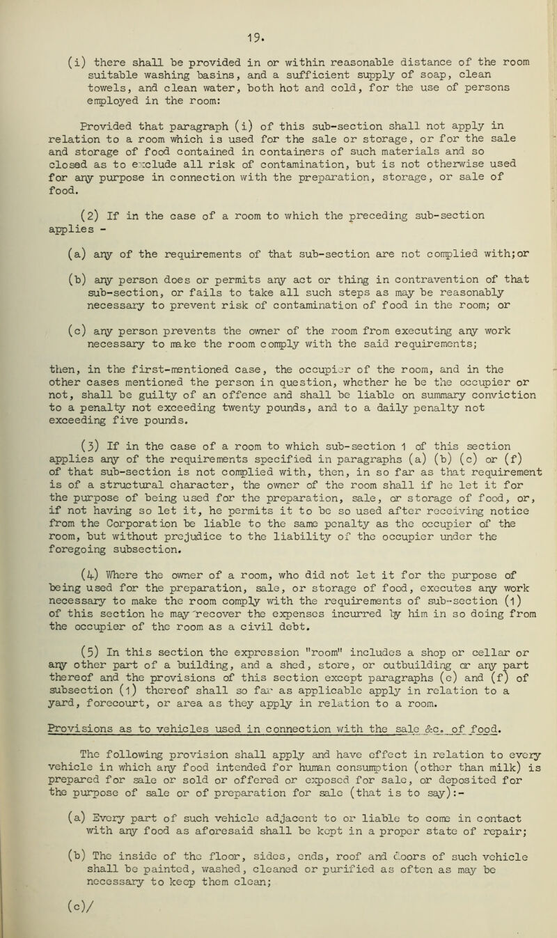 19. (i) there shall be provided in or within reasonable distance of the room suitable washing basins, and a sufficient supply of soap, clean towels, and clean water, both hot and cold, for the use of persons errployed in the room: Provided that paragraph (i) of this sub-section shall not apply in relation to a room which is used for the sale or storage, or for the sale and storage of food contained in containers of such materials and so closed as to exclude all risk of contamination, but is not otherwise used for ary purpose in connection with the preparation, storage, or sale of food. (2) If in the case of a room to which the preceding sub-section applies - (a) ary of the requirements of that sub-section are not conplied with;or (b) any person does or permits any act or thing in contravention of that sub-section, or fails to take all such steps as may be reasonably necessary to prevent risk of contamination of food in the room; or (c) ary person prevents the owner of the room from executing ary work necessary to make the room coirply with the said requirements; then, in the first-mentioned case, the occupier of the room, and in the other cases mentioned the person in question, whether he be the occupier or not, shall be guilty of an offence and shall be liable on summary conviction to a penalty not exceeding twenty pounds, and to a daily penalty not exceeding five pounds. (3) If in the case of a room to which sub-section 1 of this section applies any of the requirements specified in paragraphs (a) (b) (c) or (f) of that sub-section is not complied with, then, in so far as that requirement is of a structural character, the owner of the room shall if he let it for the purpose of being used for the preparation, sale, cr storage of food, or, if not having so let it, he permits it to bo so used after receiving notice from the Corporation be liable to the same penalty as the occupier of the room, but without prejudice to the liability of the occupier under the foregoing subsection. (if) Where the ovmer of a room, who did not let it for the purpose of being used for the preparation, sale, or storage of food, executes ary work necessary to make the room comply with the requirements of sub-section (1) of this section he may'recover the e^qjenses incurred ly him in so doing from the occupier of the room, as a civil debt. (5) In this section the expression room includes a shop or cellar or ary other part of a building, and a shed, store, or outbuilding cr ary part thereof and the provisions of this section except paragraphs (e) and (f) of subsection (l) thereof shall so fai’ as applicable apply in relation to a yard, forecourt, or area as they apply in relation to a room. Provisions as to vehicles used in connection with the sale &c. of food. The following provision shall apply and have effect in relation to every vehiele in which ary food intended for human consunption (other than milk) is prepared for sale or sold or offered or e:Kposed for sale, or deposited for the purpose of sale or of preparation for sale (that is to say):- (a) Every part of such vehicle adjacent to or liable to come in contact with ary food as aforesaid shall be kept in a proper state of repair; (b) The inside of the floor, sides, ends, roof and c’oors of such vehicle shall be painted, washed, cleaned or purified as often as may be necessary to keep them clean; (c) /