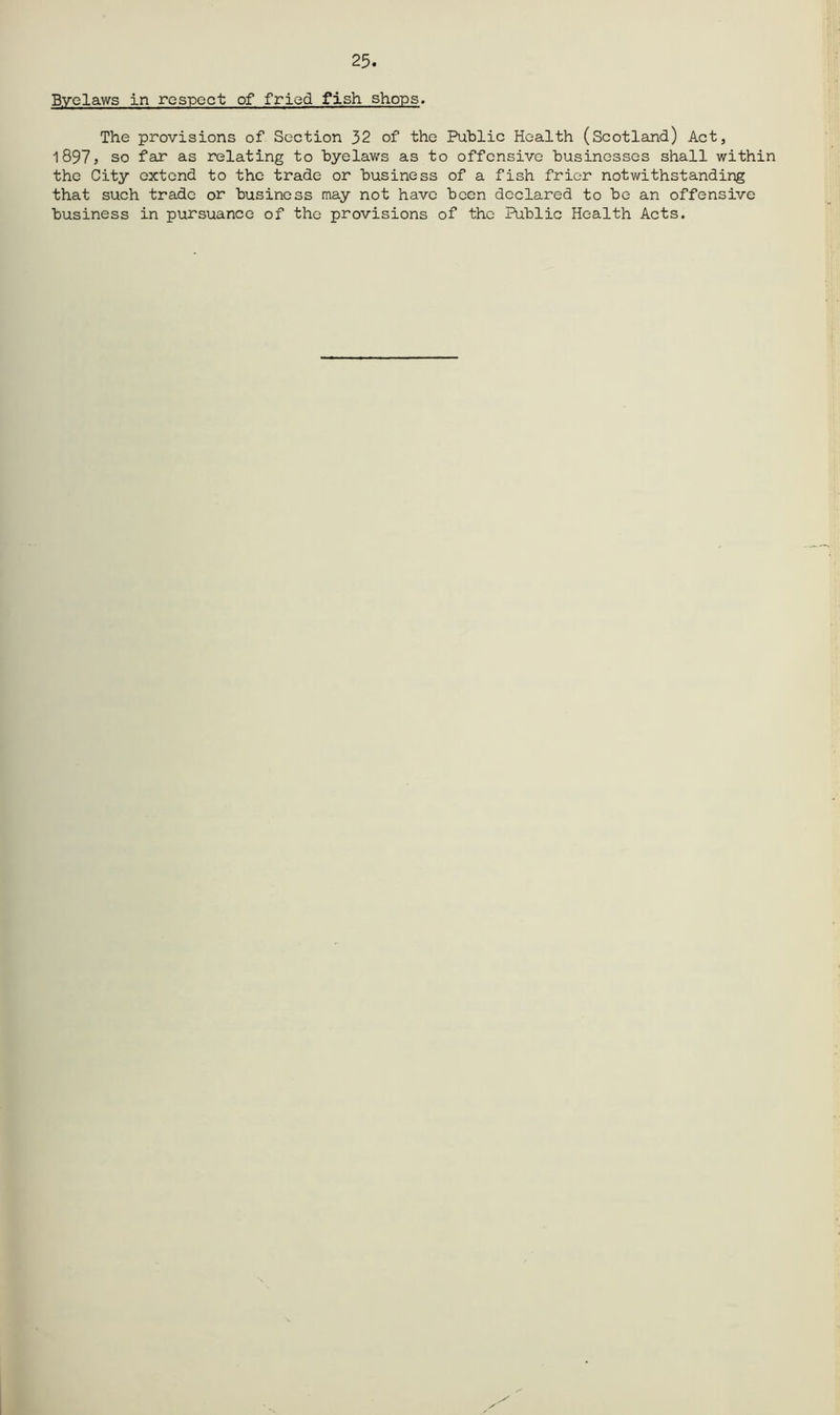 25. Byelaws in respect of fried fish shops. The provisions of Section 32 of the Public Health (Scotland) Act, 1897> so far as relating to byelav/s as to offensive businesses shall within the City extend to the trade or business of a fish frier notwithstanding that such trade or business may not have been declared to be an offensive business in pursuance of the provisions of the Public Health Acts.