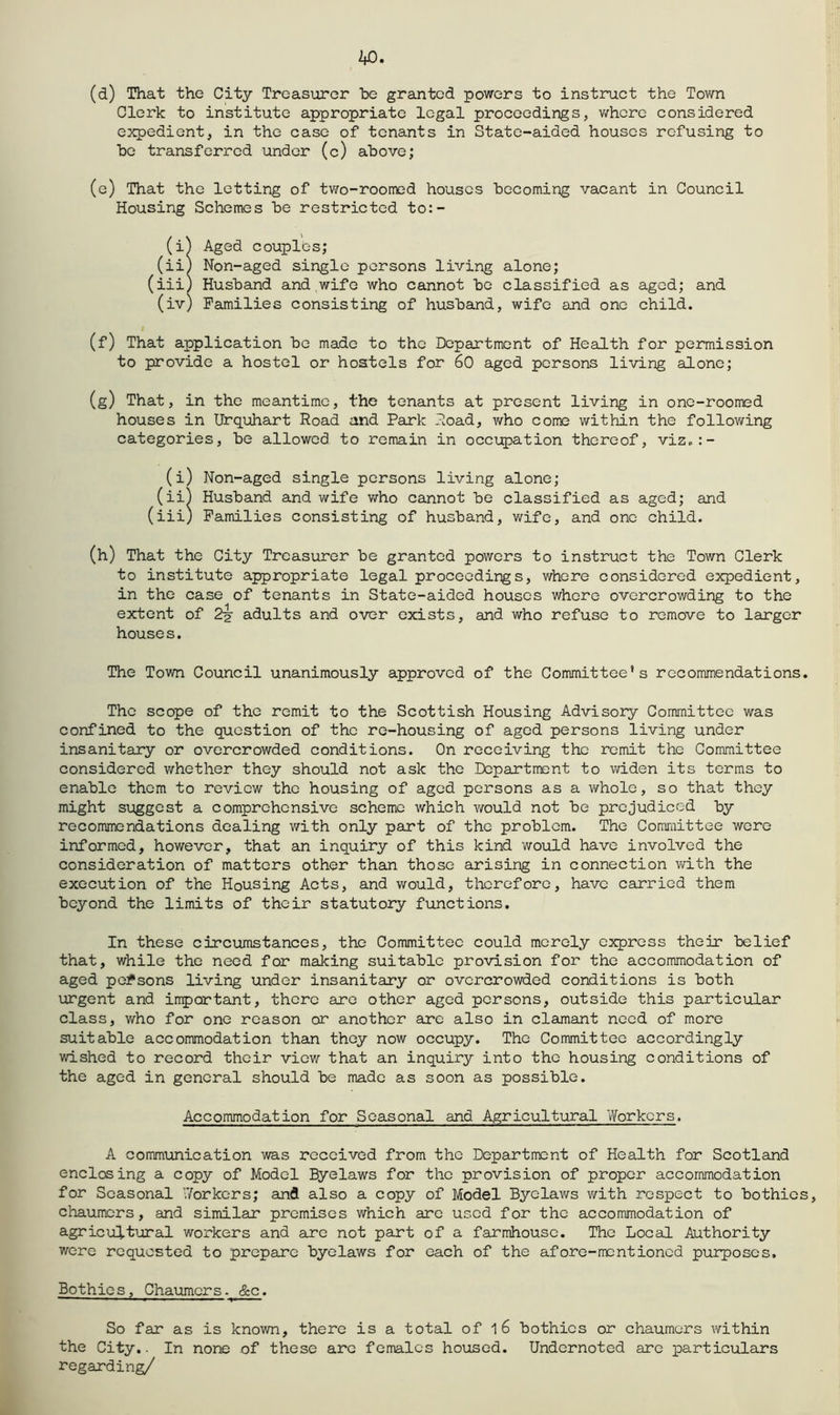 (d) That the City Treasurer he granted powers to instruct the Town Clerk to institute appropriate legal proceedings, v/hcrc considered expedient, in the case of tenants in State-aided houses refusing to he transferred under (c) above; (e) That the letting of tv/o-roorned houses becoming vacant in Council Housing Schemes be restricted to:- (i^ Aged couples; (iiJ Non-aged single persons living alone; (iii) Husband and wife who cannot be classified as aged; and (iv) Families consisting of husband, wife and one child. (f) That application be made to the Department of Health for permission to provide a hostel or hostels for 60 aged persons living alone; (g) That, in the meantime, the tenants at present living in one-roomed houses in Urq'uhart Road and Park Road, who come within the following categories, be allowed to remain in occupation thereof, viz.:- (i) Non-aged single persons living alone; (ii) Husband and wife v/ho cannot be classified as aged; and (iii) Families consisting of husband, wife, and one child. (h) That the City Treasurer be granted powers to instruct the Town Clerk to institute appropriate legal proceedings, where considered expedient, in the case of tenants in State-aided houses where overcrowding to the extent of 2^ adults and over exists, and who refuse to remove to larger house s. The Town Council unanimously approved of the Committee’s recommendations. The scope of the remit to the Scottish Housing Advisory Committee was confined to the question of the re-housing of aged persons living under insanitary or overcrowded conditions. On receiving the remit the Committee considered whether they should not ask the Department to widen its terms to enable them to review the housing of aged persons as a v\rhole, so that they might suggest a comprehensive scheme which v/ould not be prejudiced by recommendations dealing v/ith only part of the problem. The Committee were informed, however, that an inquiry of this kind would have involved the consideration of matters other than those arising in connection v/ith the execution of the Housing Acts, and would, therefore, have carried them beyond the limits of their statutory functions. In these circumstances, the Committee could merely express their belief that, while the need for making suitable provision for the accommodation of aged persons living under insanitary or overcrowded conditions is both urgent and important, there are other aged persons, outside this particular class, who for one reason or another arc also in clamant need of more suitable accommodation than they now occupy. The Committee accordingly wished to record their view that an inquiry into the housing conditions of the aged in general should be made as soon as possible. Accommodation for Seasonal and Agricultural Workers. A communication was received from the Department of Health for Scotland enclosing a copy of Model Byelaws for the provision of proper accommodation for Seasonal V/orkers; and also a copy of Model Byelaws with respect to bothies, chaumers, and similar premises which are used for the accommodation of agricultural workers and are not part of a farmhouse. The Local Authority were requested to prepare byelaws for each of the afore-mentioned purposes. Bothie s, Chaumers. &c. So far as is known, there is a total of 1 6 bothies or chaumers v/ithin the City.. In none of these arc females housed. Undernoted are particulars regarding/