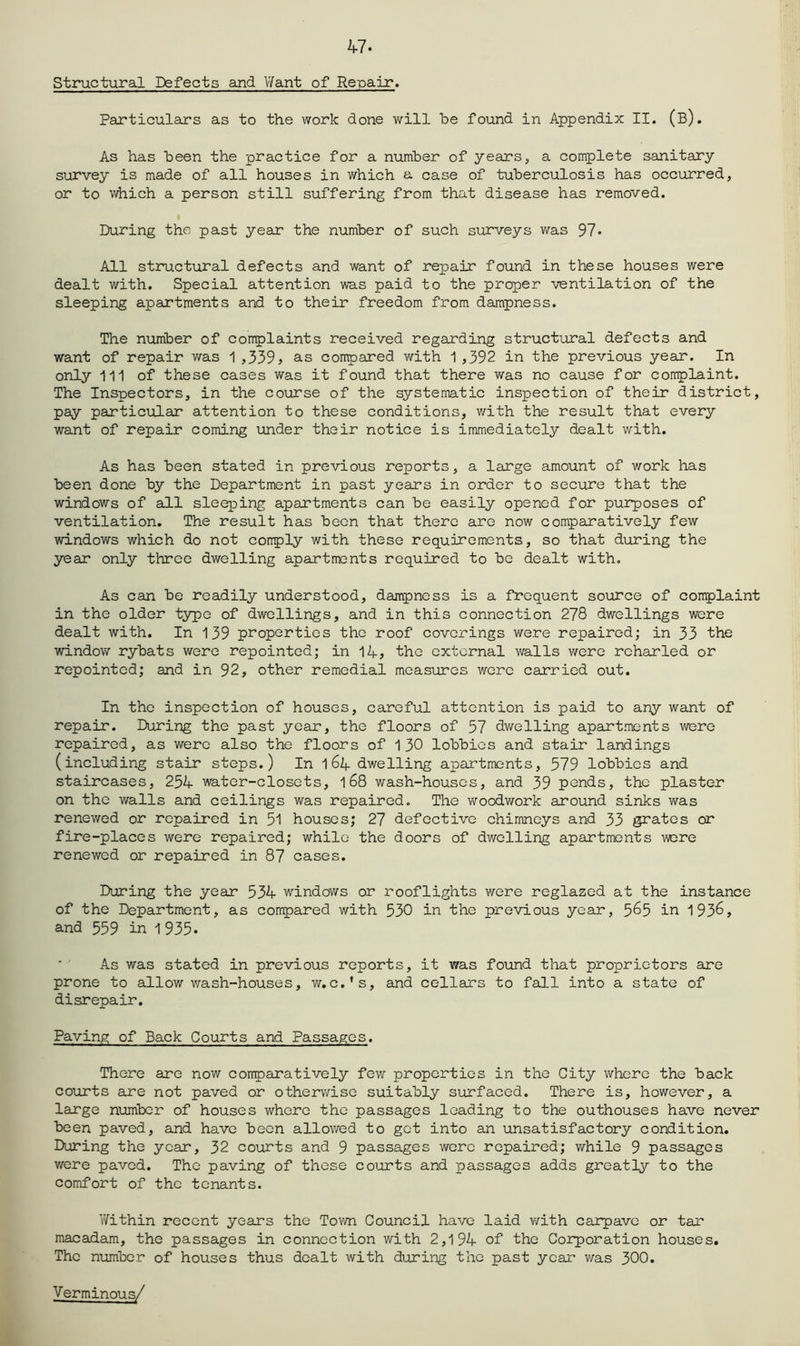 47. Structural Defects and V/ant of Repair. Particulars as to the work done will be found in Appendix II. (b). As has been the practice for a number of years, a complete sanitary survey is made of all houses in which a case of tuberculosis has occurred, or to which a person still suffering from that disease has removed. During the past year the number of such surveys v/as 97- All structixral defects and want of repair found in these houses were dealt with. Special attention was paid to the proper ventilation of the sleeping apartments and to their freedom from dampness. The number of complaints received regarding structural defects and want of repair was 1 ,339> as compared with 1 ,392 in the previous year. In only 111 of these cases was it found that there was no cause for complaint. The Inspectors, in the course of the systematic inspection of their district, pay particular attention to these conditions, with the result that every want of repair coming under their notice is immediately dealt with. As has been stated in previous reports, a large amount of work has been done by the Department in past years in order to secure that the windows of all sleeping apartments can be easily opened for purposes of ventilation. The result has been that there are now comparatively few windows which do not comply with these requirements, so that during the year only throe dwelling apartments required to be dealt with. As can be readily understood, dampness is a frequent source of complaint in the older type of dwellings, and in this connection 278 dwellings were dealt with. In 139 properties the roof coverings were repaired; in 33 the window rybats were repointed; in 14? the external walls were roharled or repointod; and in 92, other remedial measures wore carried out. In the inspection of houses, careful attention is paid to any want of repair. During the past year, the floors of 57 dwelling apartments were repaired, as were also the floors of 130 lobbies and stair landings (including stair steps.) In 16Zf dwelling apartments, 579 lobbies and staircases, 254 water-closets, l68 wash-houses, and 39 pends, the plaster on the walls and ceilings was repaired. The v^roodwork around sinks was renewed or repaired in 51 houses; 27 defective chimineys and 33 grates or fire-places were repaired; while the doors of dwelling apartments were renewed or repaired in 87 cases. During the year 534 windows or rooflights were reglazed at the instance of the Department, as compared with 530 in the previous year, 5^5 in 1936, and 559 in 1 935. As was stated in previous reports, it was found that proprietors are prone to allow v/-ash-houses, v/,c.*s, and cellars to fall into a state of disrepair. Paving of Back Courts and Passages. There are now comparatively few properties in the City where the back courts eire not paved or other\'^;ise suitably surfaced. There is, however, a large number of houses where the passages leading to the outhouses have never been paved, and have been allowed to got into an unsatisfactory condition. During the year, 32 courts and 9 passages wore repaired; while 9 passages were paved. The paving of these courts and passages adds greatly to the comfort of the tenants. V/ithin recent years the Toto Council have laid v/ith carpavc or tar macadam, the passages in connection with 2,194 of the Corporation houses. The number of houses thus dealt with during the past year was 300. Verminous/