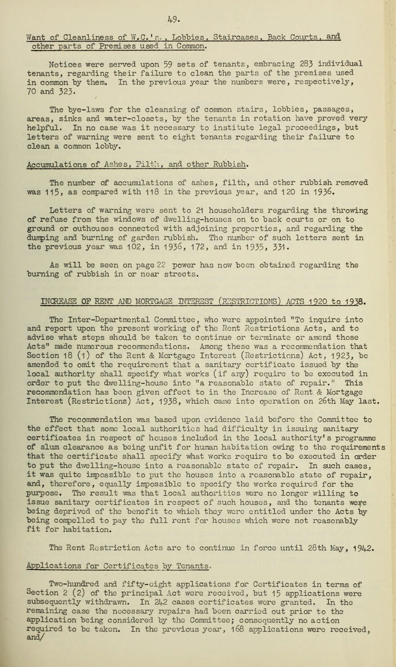 Y\fant of Cleanliness of Vif.C.'r., , Lobloies, Staircases. Back Courts, and other parts of Premises used in Common. Notices were served upon 59 sets of tenants, embracing 283 individual tenants, regarding their failure to clean the parts of the premises used in common by them. In the previous year the numbers were, respectively, 70 and 323* The bye-laws for the cleansing of common stairs, lobbies, passages, areas, sinks and water-closets, by the tenants in rotation have proved very helpful. In no case was it necessary to institute legal proceedings, but letters of warning v/ere sent to eight tenants regarding their failijre to clean a common lobby. Accumulations of Ashes, Pilth, and other Rubbish. The number of accumulations of ashes, filth, and other rubbish removed was 1l5j as compared with 118 in the previous year, and 120 in 193^« Letters of warning were sent to 21 householders regarding the throwing of refuse from the windows of dwelling-houses on to back courts or on to ground or outhouses connected with adjoining properties, and regarding the dumping and burning of garden rubbish. The number of such letters sent in the previous year was 102, in 193d> 172, and in 1935» 331* As will be seen on page 22 power has now been obtained regarding the burning of rubbish in or near streets. INOIEAS5 OF RENT AND MORTGAGE INTEREST (iGSTRICTIONS) ACTS 1920 to 1938. The Inter-Departmental Committee, who v/ere appointed To inquire into and report upon the present working of the Rent Restrictions Acts, and to advise what steps should be taken to continue or terminate or amend those Acts made numerous recommendations. Among these was a recommendation that Section 18 (1) of the Rent & Mortgage Interest (Restrictions) Act, 1923, be amended to omit the requirement that a sanitary certificate issued by the local authority shall specify what works (if any) require to be executed in order to put the dwelling-house into a reasonable state of repair. This recommendation has been given effect to in the Increase of Rent & Mortgage Interest (Restrictions) Act, 1938> which came into operation on 26th May last. The recommendation was based upon evidence laid before the Committee to the effect that some local authorities had difficulty in issuing sanitary certificates in respect of houses included in the local authority's programme of slum clearance as being unfit for human habitation owing to the requirement that the certificate shall specify what works require to be executed in order to put the dwelling-house into a reasonable state of repair. In such cases, it was quite impossible to put the houses into a reasonable state of repair, and, therefore, equally impossible to specify the works required for the puipose. The result was that local authorities were no longer willing to issue sanitary certificates in respect of such houses, and the tenants we^e being deprived of the benefit to which they wore entitled under the Acts by being compelled to pay the full rent for houses v/hich were not reasonably fit for habitation. The Rent Restriction Acts are to continue in force until 28th May, 1942. Applications for Certificates by Tenants. Two-hundred and fifty-eight applications for Certificates in terms of Section 2 (2) of the principal Act were received, but 15 applications were subsequently withdrav/n. In 242 cases certificates were granted. In the remaining case the necessary repairs had been carried out prior to the application being considered by the Committee; consequently no action required to be taken. In the previous year, 168 applications were received.