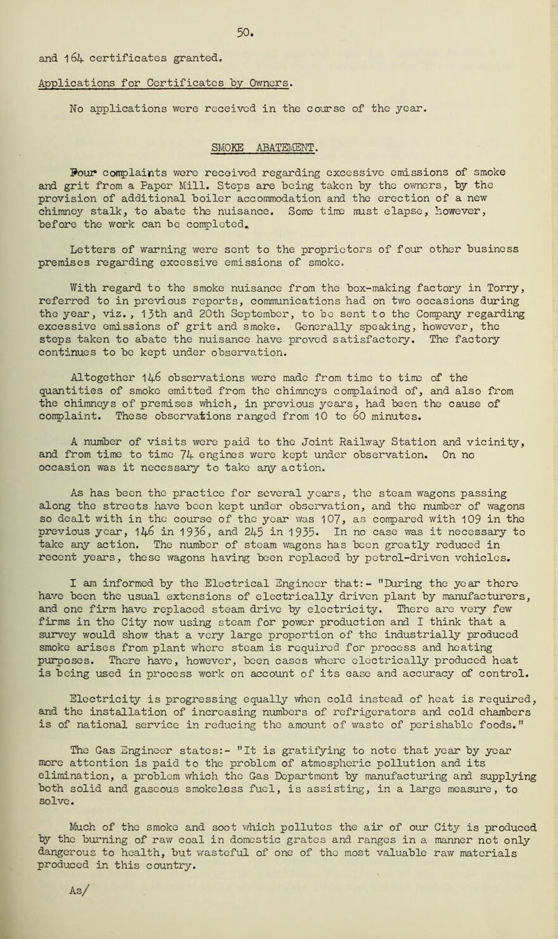 50. and 164 certificates granted. Applications for Certificates by Owners. No applications wore received in the course of the year. SMOKE ABATEI'.fflNT. Pour COTplaijats were received regarding excessive emissions of smoke and grit from a Paper Mill. Steps are heing taken hy the owners, hy the provision of additional boiler accommodation and the erection of a new chimney stalk, to abate the nuisance. Some time must elapse, however, before the work can be completed,. Letters of warning were sent to the proprietors of four other business premises regarding excessive emissions of smoke. With regard to the smoke nuisance from the box-making factory in Torry, referred to in previous reports, communications had on two occasions during the year, viz,, 13th and 20th September, to be sent to the Company regarding excessive emissions of grit and smoke. Gonerally speaking, however, the steps taken to abate the nuisance have proved satisfactory. The factory continues to be kept under observation. Altogether 146 observations were made from time to time of the quantities of smoke emitted from the chimneys corrplained of, and also from the chimneys of premises which, in previous years, had been the cause of conplaint. These observations ranged from 10 to 60 minutes. A number of visits wore paid to the Joint Railway Station and vicinity, and from time to time 7^ engines wore kept under observation. On no occasion was it necessary to take any action. As has been the practice for several years, the steam wagons passing along the streets have been kept under observation, and the number of wagons so dealt with in the course of the year was 107, as conpared with 109 in the previous year, 11^.6 in 193^> and 245 in 1935* In no case was it necessary to take any action. The number of steam wagons has been greatly reduced in recent years, these wagons having been replaced by petrol-driven vehicles, I am informed by the Electrical Engineer that:- During the year there have been the usual extensions of electrically driven plant by manufacturers, and one firm have replaced steam drive by electricity. There are very few firms in the City now using steam for power production and I think that a survey would show that a very large proportion of the industrially produced smoke arises from plant v/hcrc steam is required for process and heating purposes. There have, however, been cases whore electrically produced heat is being used in process work on account of its ease and accuracy of control. Electricity is progressing equally v/hen cold instead of heat is required, and the installation of increasing numbers of refrigerators and cold chambers is of national service in reducing the amount of waste of perishable foods. The Gas Engineer states:- It is gratifying to note that year by year more attention is paid to the problem of atmospheric pollution and its elimination, a problem which the Gas Department by manufacturing and supplying both solid and gaseous smokeless fuel, is assisting, in a largo measure, to solve. Much of the smoke and soot v,rhich pollutes the air of our City is produced by the burning of raw coal in domestic grates and ranges in a manner not only dangerous to health, but wasteful of one of the most valuable raw materials produced in this country. As/