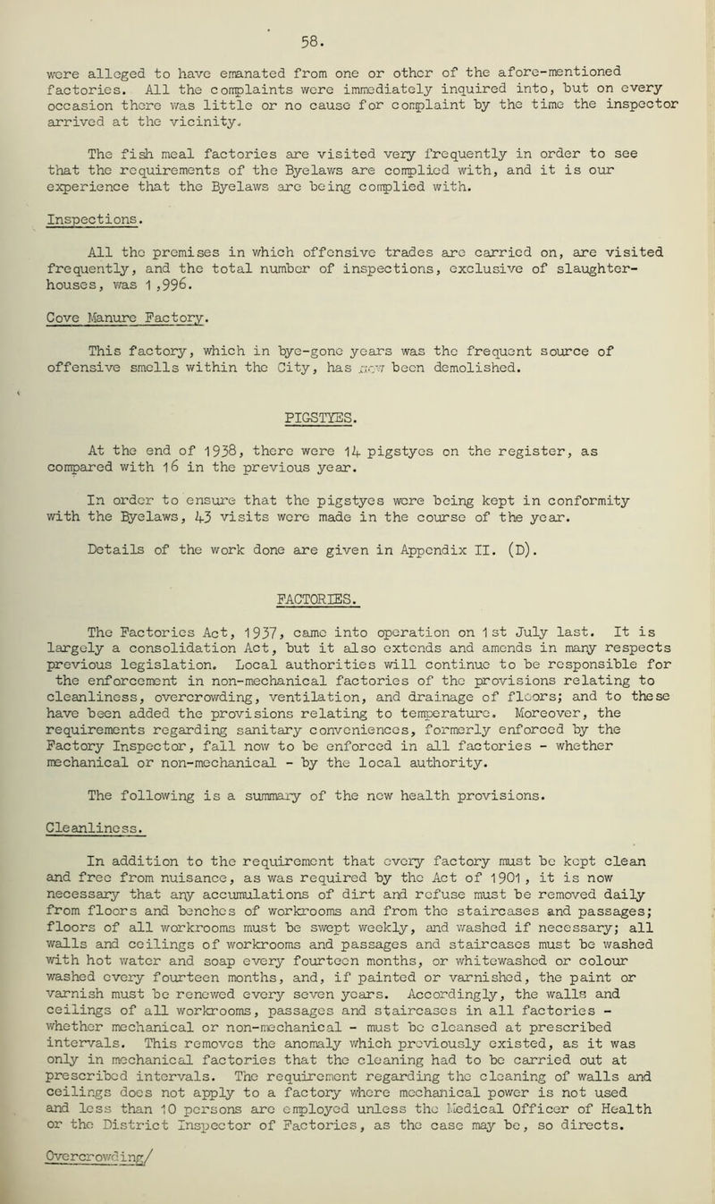 58. were alleged to have emanated from one or othor of the afore-mentioned factories. All the corrplaints were immediately inquired into, hut on every occasion there was little or no cause for congplaint by the time the inspector arrived at the vicinity^ The fish meal factories are visited very frequently in order to see that the requirements of the Byelaws are corrplicd with, and it is our experience that the Byelaws are being complied with. Inspections. All the premises in which offensive trades are carried on, are visited frequently, and the total number of inspections, exclusive of slai;ighter- houses, was 1,996. Cove Manure Factory. This factory, which in bye-gone years was the frequent source of offensive smells within the City, has r.:ew been demolished. PIGSTIES. At the end of 1938, there were 14 pigstyes on the register, as compared with l6 in the previous year. In order to ensui’e that the pigstyes were being kept in conformity v/ith the Byelaws, 43 visits were made in the course of the year. Details of the work done are given in Appendix II. (D). FACTORIES. The Factories Act, 1937> came into operation on 1st July last. It is largely a consolidation Act, but it also extends and amends in many respects previous legislation. Local authorities will continue to be responsible for the enforcement in non-mechanical factories of the provisions relating to cleanliness, overcrowding, ventilation, and drainage of floors; and to these have been added the provisions relating to temperature. Moreover, the requirements regarding sanitary conveniences, formerly enforced by the Factory Inspector, fall now to be enforced in all factories - whether mechanical or non-mechanical - by the local authority. The following is a summary of the new health provisions. Cleanliness. In addition to the requirement that every factory must be kept clean and free from nuisance, as was required by the Act of 1901 , it is now necessary that any accumulations of dirt and refuse must be removed daily from floors and benches of v/orkrooms and from the staircases and passages; floors of all workrooms must be swept weekly, and washed if necessary; all walls and ceilings of workrooms and passages and staircases must be washed with hot v/ator and soap every fourteen months, or whitewashed or colour washed every fourteen months, and, if painted or varnished, the paint or varnish must be renewed every seven years. Accordingly, the walls and ceilings of all workrooms, passages and staircases in all factories - whether mechanical or non-mechanical - must be cleansed at prescribed intervals. This removes the anomaly which previously existed, as it was only in mechanical factories that the cleaning had to be carried out at prescribed intervals. The requirement regarding the cleaning of walls and ceilings does not apply to a factory where mechanical power is not used and less than 10 persons arc employed unless the Medical Officer of Health or the District Insijector of Factories, as the case may be, so directs.