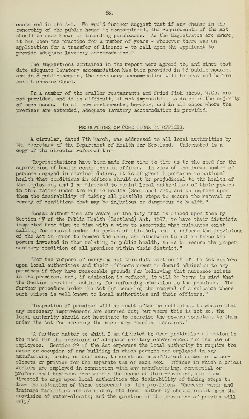 68. contained in the Act. Wo would further suggest that if any change in the ownership of the public-house is c onterr^lated, the re quire rrients of the Act should be made known to intending purchasers. As the Magistrates are aware, it has been the practice for a number of years - v/henever there was an application for a transfer of licence - to call upon the applicant to provide adequate lavatory accommodation.  The suggestions contained in the report were agreed to, and since that date adequate lavatory accommodation has been provided in 1 8 public-houses, and in 8 public-houses, the necessary accommodation v^rill be provided before next Licensing Court. In a number of the smaller restaurants and fried fish shops, W.Cs. are not provided, and it is difficult, if not inpossiblc, to do so in the majority of such cases. In all new restaurants, however, and in all cases where the premises are extended, adequate lavatory accommodation is provided. REGULATIONS OF CONDITIONS IN OFFICES. A circular, dated 7th March, was addressed to all local authorities by the Secretary of the Department of Health for Scotland. Undernoted is a copy of the circular referred to:- Representations have been made from time to time as to the need for the supervision of health conditions in offices. In view of the large number of persons engaged in clerical duties, it is of great iirportance to national health that conditions in offices should not bo prejudicial to the health of the employees, and I am directed to remind local authorities of their powers in this matter under the Public Health (Scotland) Act, and to impress upon them the desirability of taking all possible stops to secure the removal or remedy of conditions that may be injurious or dangerous to health. Local authorities are aware of the duty that is placed upon them by Section 17 of the Public Health (Scotland) Act, , to have their districts injected from time to time with a view to ascertain what nuisances exist calling for removal under the powers of this Act, and to enforce the provisions of the Act in order to remove the same, and otherwise to put in force the powers invested in them relating to public health, so as to secure the proper sanitary condition of all premises within their district. For the purpose of carrying out this duty Section 18 of the Act confers upon local authorities and their officers power to demand admission to any premises if they have reasonable grounds for believing that nuisance exists in the premises, and, if admission is refused, it will be borne in mind that the Section provides machinery for enforcing admission to the premises. The further procedure under the Act for securing the removal of a nuisance where such C‘;:ists is well known to local authorities and their officers.  Inspection of premises v/ill no doubt often be sufficient to ensure that any necessary improvements are carried out; but v/here this is not so, the local authority should not hestitate to exercise the powers competent to them under the Act for securing the necessary remedial measures. A further matter to which I am directed to drav/ particular attention is the need for the provision of adequate sanitary conveniences for the use of employees. Section 29 of the Act enpov/ers the local authority to require the owner or occ\:p)ior of any building in which persons are onployed in ary manufacture, trade, or business, to construct a sufficient number of water- closets or privies for the separate use of each sex. Offices in which clerical workers are enployed in connection with ary manufacturing, commercial or professional business come within the scope of this provision, and I am directed to urge upon local authorities the desirability of taking stops to draw the attention of those concerned to this provision. \Hierever water and drainage facilities are available, the local authority should insist upon the provision of water-closets; and the question of the provision of privies will only/