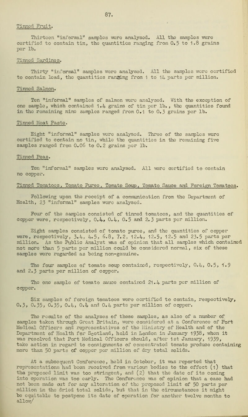 87. Tinned Fruit. Thirteen informal samples v/cre analysed. All the samples were certified to contain tin, the quantities ranging from 0.5 to 1.8 grains per Ih. Tinned Sardines. Thirty informal samples wore analysed. All the samples wore certified to contain lead, the quantities ranging from 1 to 14 parts per million. Tinned Salmon. Ten informal samples of salmon were analysed. With the exception of one sample, which contained 1.4 grains of tin per lb., tlie quantities found in the remaining nine samples ranged from 0.1 to 0,5 grains per lb. Tinned Moat Paste. Eight informal samples were analysed. Three of the samples were certified to contain no tin, while the quantities in the remaining five samples ranged from 0.06 to 0,2 grains per lb. Tinned Peas. Ton informal samples wore analysed. All were certified to contain no copper. Tinned Tomatoes, Tomato Puree, Tomato Soup, Tomato Sauce and Foreign Tomatoes. Following upon the receipt of a communication from the Department of Health, 25 informal samples were analysed. Pour of the samples consisted of tinned tomatoes, and the quantities of copper were, respectively, 0.4» 0.4> 0.5 and 2.5 parts per million. Sight samples consisted of tomato puree, and the quantities of copper were, respectively, 5.4, 4*5? 6.8, 7.2, 12.4^ 12.5, 12.5 and 25.5 parts per million. As the Public Analyst was of opinion that all samples which contained not more than 5 parts per million could be considered normal, six of these samples were regarded as being non-genuine. The four samples of tomato soup contained, respectively, 0.4, 0.5, 1*9 and 2.5 parts per million of copper. The one sample of tomato sauce contained 21.4 parts per million of cepper. Six samples of foreign tomatoes v/ere certified to contain, respectively, 0.5, 0.55, 0.55, 0.4, 0.4 and 0.4 parts per million of copper. The results of the analyses of these samples, as also of a number of samples taken through Great Britain, were considered at a Conference of Port Medical Officers and representatives of the Ministry of Health and of the Department of Health for Scotland, hold in London in January 1938, when it v/as resolved that Port Medical Officers should, after 1st January, 1959, take action in regard to consignments of concentrated tomato produce containing more than 50 parts of copper per million of dry total solids. At a subsequent Conference, held in October, it was reported that representations had been received from various bodies to the effect (1) that the proposed limit was too stringent, and (2) that the date of its coming into operation v/as too early. The Conference yra.s of opinion that a case had not been made out for any alteration of the proposed limit of 50 parts per million in the dried total solids, but that in the circumstances it might be equitable to postpone its date of operation for another tv/elve months to alloy//