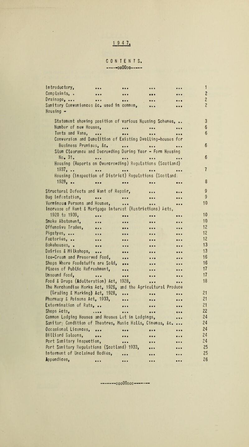 19 4 7 CONTENTS. -ooOQoo—— Introductory, ... ... Comp Lain ts, « ... ... ... .. Drainage, ... ... ... ... .. Sanitary Conveniences Sc. used in common, ... Housing - Statement showing position of various Housing Schemes, . Number of new Houses, ... ... .. TentsandVans, ... ... ... .. Conversion and Demolition of Existing Dwelling-houses fc Business Premises, Sc. ... ... Slum Clearance and Decrowding During Year - Form Housing No. 31. ... ... ... .. Housing (Reports on Overcrowding) Regulations (Scotland) 1937,.# ... ... ... .. Housing (Inspection of District) Regulations (Scotland 1928, .. ... ... ... .. Structural Defects and Want of Repair, ... .. Bug Infestation, ... ... ... .. Verminous Persons and Houses, ... ... .. Increase of Rent S Mortgage Interest (Restrictions) Acts, 1920 to 1939, Smoke Abatement, ... ... ... .. Offensive Trades, ... ... ... Pigstyes, ... ... ... ... .. Factories, .. ... ... ... .. Bakehouses, . ... ... ... .. Dairies & Mi Ikshops, ... ... ... .. Ice-Cream and Preserved Food, ... ... Shops Where Foodstuffs are Sold, ... ... Places of Public Refreshment, Unsound Food, ... ... ... .. Food & Drugs (Adulteration) Act, 1928, ... .. The Merchandise Marks Act, 1926, and the Agricultural Produce (Grading S Marking) Act, 1928, ... Pharmacy & Poisons Act, 1933, ... ... .. Extermination of Rats, .. ... ... .. Shops Acts, .... ... ... *• Common Lodging Houses and Houses Let in Lodgings, .. Sanitary Condition of Theatres, Music Halls, Cinemas, Sc. .. Occasional Licences, ... ... BiHiard Saloons, ... ... Port Sanitary Inspection, ... Port Sanitary Regulations (Scotland) 1933, Interment of Unclaimed Bodies, Appendices, 1 2 2 2 3 6 6 6 6 7 8 9 9 10 10 10 12 12 12 13 13 16 16 17 17 18 21 21 21 22 24 24 24 24 24 25 25 26 ■oooOOooo