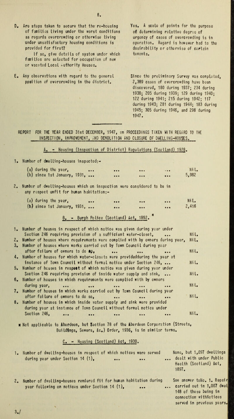 0. Are stops taken to secure that the re-housing of families living under the worst conditions as regards overcrowding or otherwise living under unsatisfactory housing conditions is provided for first? If so, give details of system under which families are selected for occupation of new or vacated Local authority Houses, E, Any observations with regard to the general ppsition of overcrowding in the district. Yes. A scale of points for the purpose of determining relative degree of urgency of cases of overcrowding is in operation. Regard is however had to the desirability or otherwise of certain tenants. Since the preliminary Survey was completed, 2,389 cases of overcrowding have been discovered, 180 during 1937; 234 during 1938; 205 during 1939; 129 during 1940; 122 during 1941; 215 during 1942; 117 during 1943; 281 during 1944; 183 during 1945; 305 during 1946, and 298 during 1947. REPORT FOR THE YEAR ENDED 31st DECEMBER, 1947, on PROCEEDINGS TAKEN WITH REGARD TO THE INSPECTION, IMPROVEMENT, AND DEMOLITION AND CLOSURE OF DWELLING-HOUSES. A, - Housing (Inspection of District) Regulations (Scotland) 1928. 1, Number of dwelling-houses inspected:- (a) during the year, ... ... ... ... Nil. (b) since 1st January, 1931, ... ... ... ... 5,982 2. Number of dwelling-houses which on inspection were considered to be in any respect unfit for human habitation:- (a) during the year, ... ... ... ... Nil. (b) since 1st January, 1931, ... ... ... ... 2,416 B. - Burgh Police (Scotland) Act, 1892. 1. Number of houses in respect of which notice was given during year under Section 246 requiring provision of a sufficient water-closet, ... Nil. 2. Number of houses where requirements were complied with by owners during year, Nil. 3. Number of houses where works carried out by Town Council during year after failure of owners to do ... ... ... Nil. 4. Number of houses for which water-closets were providedduring the year at Instance of Town Council without formal notice under Section 246, ... Nil. 5. Number of houses in respeet of which notice was given during year under Section 246 requiring provision of inside water supply and sink, ... Nil. 6. Number of houses in which requirements were complied with by owners during year, ... ... ... ... ... Nil. 7. Number of houses in which works carried out by Town Council during year after failure of owners to do so, ... ... ... Nil. 8. Number of houses in which inside water supply and sink were provided during year at instance of Town Council without formal notice under Section 246, ... ... ... ... ... Nil. * Not applicable to Aberdeen, but Section 78 of the Aberdeen Corporation (Streets, Buildings, Sewers, Sc.) Order, 1936, is in similar terms. C. - Housing (Scotland) Act, 1930. 1. Number of dwelling-houses in respect of which notices were served None, but 1,097 dwellings during year under Section 14 (1), ... ... ... dealt with under Public Health (Scotland) Act, 1897. 2. Number of dwelling-houses rendered fit for human habitation during year following on notices under Section 14 (l), ... See answer toNo. 1. Repair carried out in 1,067 dwel 148 of these being in connection withNotices served in previous years. 3./