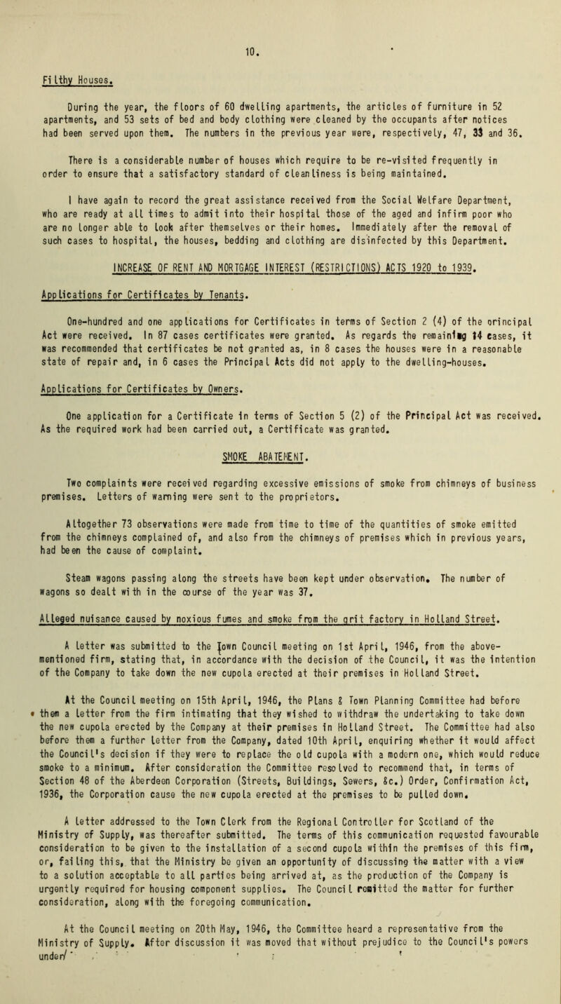 10. Fi Ithy Houses, During the year, the floors of 60 dwelling apartments, the articles of furniture in 52 apartments, and 53 sets of bed and body clothing were cleaned by the occupants after notices had been served upon them. The numbers in the previous year were, respectively, 47, 33 and 36. There is a considerable number of houses which require to be re-visited frequently in order to ensure that a satisfactory standard of cleanliness is being maintained. I have again to record the great assistance received from the Social Welfare Department, who are ready at all times to admit into their hospital those of the aged and infirm poor who are no longer able to look after themselves or their homes. Immediately after the removal of such cases to hospital, the houses, bedding and clothing are disinfected by this Department. INCREASE OF RENT AND MORTGAGE INTEREST (RESTRICTIONS) ACTS 1920 to 1939. Applications for Certificates by Tenants. One-hundred and one applications for Certificates in terms of Section 2 (4) of the principal Act were received. In 87 cases certificates were granted. As regards the remainlig 14 eases, it was recommended that certificates be not granted as, in 8 cases the houses were in a reasonable state of repair and, in 6 cases the Principal Acts did not apply to the dwelling-houses. Applications for Certificates by Owners. One application for a Certificate In terms of Section 5 (2) of the Principal Act was received. As the required work had been carried out, a Certificate was granted. SMOKE ABATEMENT. Two complaints were received regarding excessive emissions of smoke from chimneys of business premises. Letters of warning were sent to the proprietors. Altogether 73 observations were made from time to time of the quantities of smoke emitted from the chimneys complained of, and also from the chimneys of premises which in previous years, had been the cause of complaint. Steam wagons passing along the streets have been kept under observation* The number of wagons so dealt with in the course of the year was 37, Alleged nuisance caused by noxious fumes and smoke from the grit factory in Holland Street. A letter was submitted to the Jown Council meeting on 1st April, 1946, from the above- mentioned firm, stating that, in accordance with the decision of the Council, it was the intention of the Company to take down the new cupola erected at their premises in Holland Street. At the Council meeting on 15th April, 1946, the Plans X Town Planning Committee had before • them a letter from the firm intimating that they wished to withdraw the undertaking to take down the new cupola erected by the Company at their premises in Holland Street. The Committee had also before them a further tetter from the Company, dated 10th April, enquiring whether it would affect the Council's decision if they were to replace the old cupola with a modern one, which would reduce smoke to a minimum. After consideration the Committee resolved to recommend that, in terms of Section 48 of the Aberdeen Corporation (Streets, Buildings, Sewers, Sc.) Order, Confirmation Act, 1936, the Corporation cause the new cupola erected at the premises to be pulled down, A letter addressed to the Town Clerk from the Regional Controller for Scotland of the Ministry of Supply, was thereafter submitted. The terms of this communication requested favourable consideration to be given to the installation of a second cupola within the premises of this firm, or, failing this, that the Ministry be given an opportunity of discussing the matter with a view to a solution acceptable to all parties being arrived at, as the production of the Company is urgently required for housing component supplies. The Council remitted the matter for further consideration, along with the foregoing communication. At the Council meeting on 20th May, 1946, the Committee heard a representative from the Ministry of Supply* After discussion it was moved that without prejudice to the Council's powers under/' ! ? *