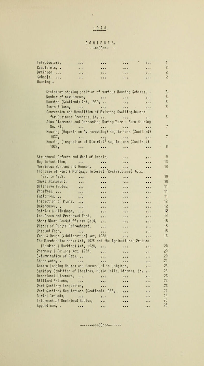 CONTENTS. ooOOoo Introductory, Complaints, . Drainage, ... Schools, ... Housing - 1 2 2 2 Statement showing position of various Housing Schemes, . Number of new Houses, Housing (Scotland) Act, 1930, .. Tents S Vans, Conversion and Demolition of Existing Dwelling-houses for Business Premises, 8c. ... Slum Clearance and Decrowding During Year - Form Housing No*3l, ... ... ... ... Housing (Reports on Overcrowdifig) Regulations (Scotland) 1937, ... ... Housing (Inspection of District' Regulations (Scotland) 1928, ... ... ... (Restrictions) Acts, Structural Defects and Want of Repair, Bug Infestation, Verminous Persons and Houses, Increase of Rent 8 Mortgage Interest 1920 to 1939, Smoke Abatement, Offensive Trades, Pigstyes, ... Factories, ,. Inspection of Plans, Bakehouses, . Dairies 8 Mi Ikshops, Ice-Cream and Preserved Food, Shops Where Foodstuffs are Sold, Places of Public Refreshment, Unsound Food, Food 8 Drugs (Adulteration) Act, 1928, The Merchandise Marks Act, 1926 and the Agricultural prod (Grading 8 Marking) Act, 1928, ... Pharmacy 8 Poisons Act, 1933, Extermination of Rats, .. Shops Acts, . Common Lodging Houses and Houses Let in Lodgings, Sanitary Condition of Theatres, Music Halls, Cinemas, 8c. Occasional Licences, ... Bi lliard Saloons, Port Sanitary Inspection, Port Sanitary Regulations (Scotland) 1933, Burial Grounds, ... ... Interment^of Unclaimed Bodies, Appendices, . uce 3 6 6 6 6 7 7 9 10 10 10 10 11 11 11 12 12 12 14 15 15 15 16 20 20 20 21 23 23 23 23 23 24 25 25 26 'OooOOooo