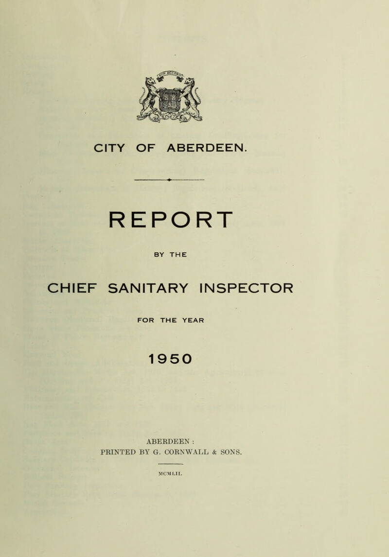 REPORT BY THE CHIEF SANITARY INSPECTOR FOR THE YEAR 1950 ABERDEEN: PRINTED BY G. CORNWALL & SONS. MCMMI.