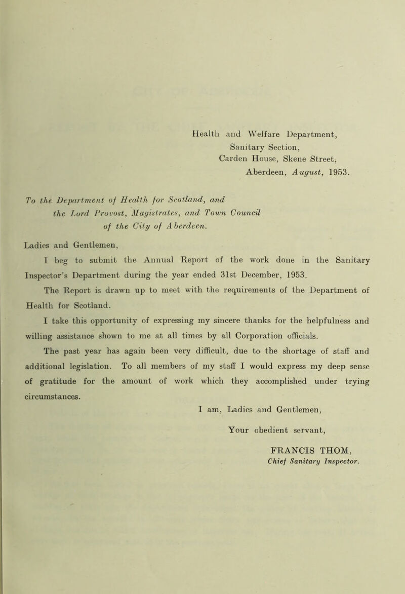 Health and Welfare Department, Sanitary Section, Carden House, Skene Street, Aberdeen, August, 1953. To the Department of Health for Scotland, and the Lord 1‘rouost, Magistrates, and Town Council of the City of A berdeen. Ladies and Gentlemen, I beg to submit the Annual Report of the work done in the Sanitary Inspector’s Department during the year ended 31st December, 1953. The Report is drawn up to meet with the requirements of the Department of Health for Scotland. I take this opportunity of expressing my sincere thanks for the helpfulness and willing assistance shown to me at all times by all Corporation officials. The past year has again been very difficult, due to the shortage of staff and additional legislation. To all members of my staff I would express my deep sense of gratitude for the amount of work which they accomplished under trying circumstances. I am, Ladies and Gentlemen, Your obedient servant, FRANCIS THOM, Chief Sanitary Inspector.