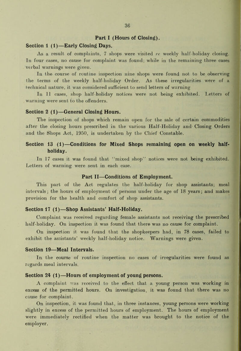 Part I (Hours of Closing). Section 1 (1)—Early Closing Days. As a result of complaints, 7 shops were visited re weekly half-holiday closing. In four cases, no cause for complaint was found; while in the remaining three cases verbal warnings were given. In the course of routine inspection nine shops were found not to be observing the terms of the weekly half-holiday Order. As these irregularities were of a technical nature, it was considered sufficient to send letters of warning In 11 cases, shop half-holiday notices were not being exhibited. Letters of warning were sent to the offenders. Section 2 (1)—General Closing Hours. The inspection of shops which remain open for the sale of certain commodities after the closing hours prescribed in the various Half-Holiday and Closing Orders and the Shops Act, 1950, is undertaken by the Chief Constable. Section 13 (1)—Conditions for Mixed Shops remaining open on weekly half- holiday. In 17 cases it was found that “mixed shop” notices were not being exhibited. Letters of warning were sent in each case. Part II—Conditions of Employment. This part of the Act regulates the half-holiday for shop assistants; meal intervals; the hours of employment of persons under the age of 18 years; and makes provision for the health and comfort of shop assistants. Section 17 (1)—Shop Assistants’ Half-Holiday. Complaint was received regarding female assistants not receiving the prescribed half-holiday. On inspection it was found that there was no cause for complaint. On inspection it was found that the shopkeepers had, in 78 cases, failed to exhibit the assistants’ weekly half-holiday notice. Warnings were given. Section 19—Meal Intervals. In the course of routine inspection no cases of irregularities were found as regards meal intervals. Section 24 (1)—Hours of employment of young persons. A complaint was received to the effect that a young person was working in excess of the permitted hours. On investigation, it was found that there was no cause for complaint. On inspection, it was found that, in three instances, young persons were working slightly in excess of the permitted hours of employment. The hours of employment were immediately rectified when the matter was brought to the notice of the employer.