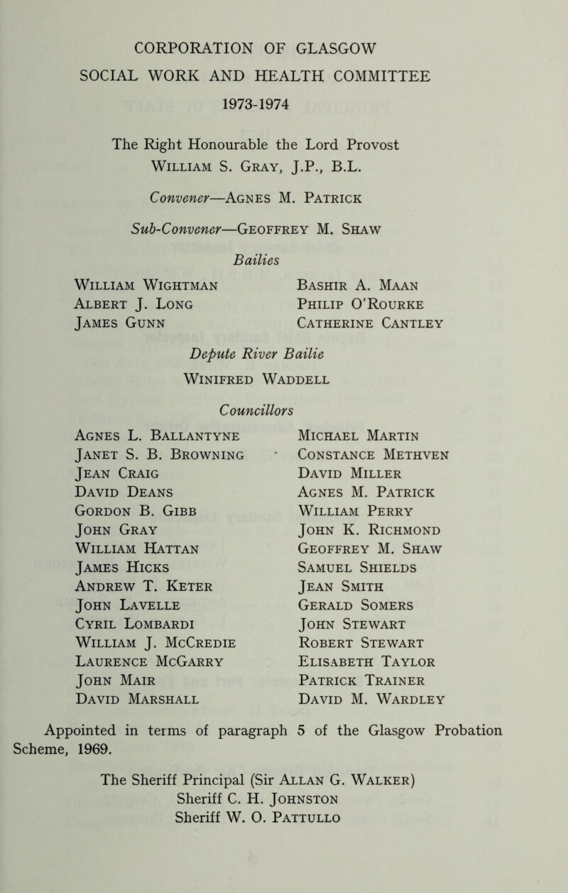 SOCIAL WORK AND HEALTH COMMITTEE 1973-1974 The Right Honourable the Lord Provost William S. Gray, J.P., B.L. Convener—Agnes M. Patrick Sub-Convener—Geoffrey M. Shaw Bailies William Wightman Bashir A. Maan Albert J. Long Philip O’Rourke James Gunn Catherine Cantley Depute River Bailie Winifred Waddell Councillors Agnes L. Ballantyne Janet S. B. Browning Jean Craig David Deans Gordon B. Gibb John Gray William Hattan James Hicks Andrew T. Keter John Lavelle Cyril Lombardi William J. McCredie Laurence McGarry John Mair David Marshall Michael Martin Constance Methven David Miller Agnes M. Patrick William Perry John K. Richmond Geoffrey M. Shaw Samuel Shields Jean Smith Gerald Somers John Stewart Robert Stewart Elisabeth Taylor Patrick Trainer David M. Wardley Appointed in terms of paragraph 5 of the Glasgow Probation Scheme, 1969. The Sheriff Principal (Sir Allan G. Walker) Sheriff C. H. Johnston Sheriff W. O. Pattullo