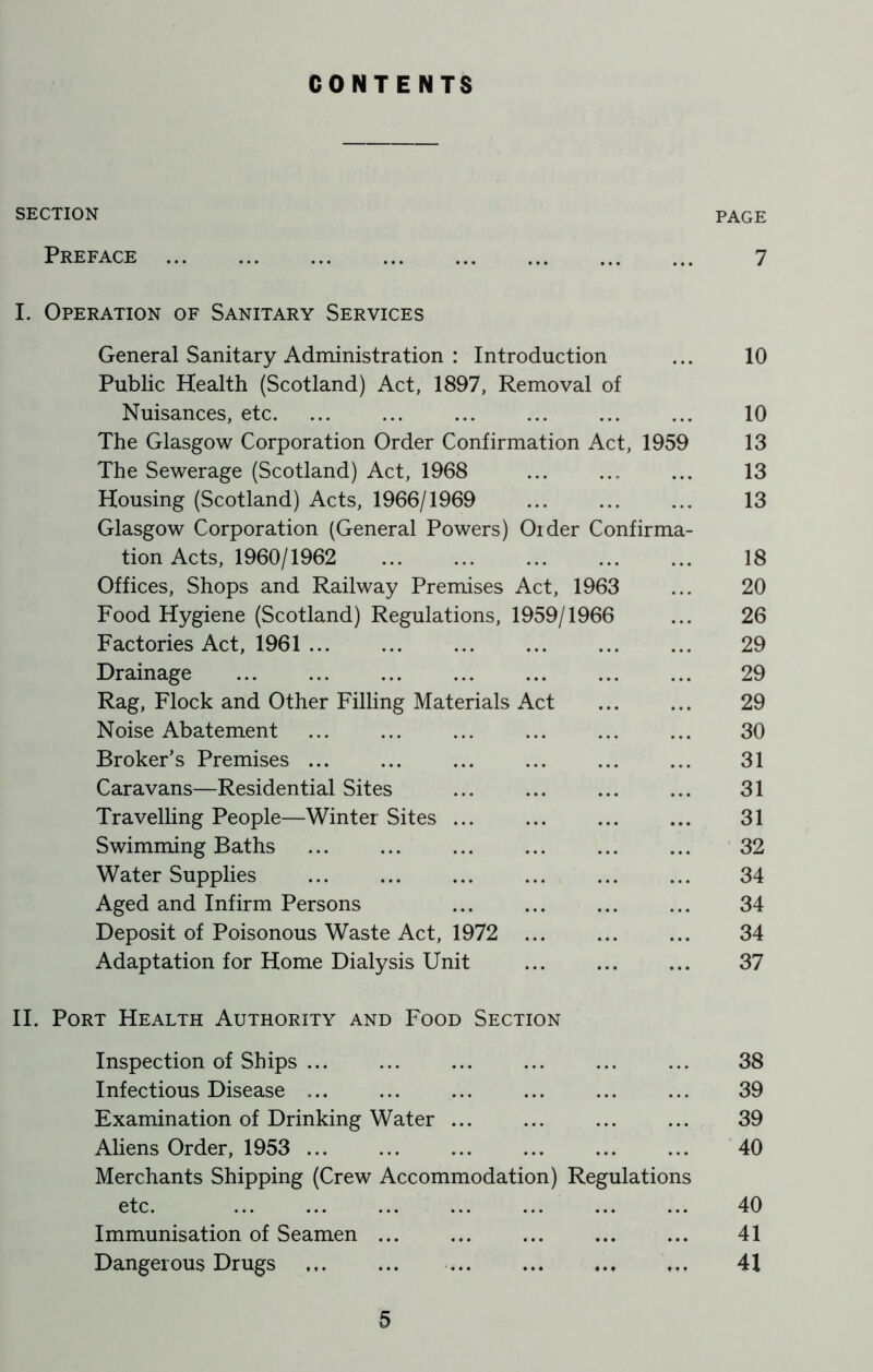 CONTENTS SECTION PAGE Preface 7 I. Operation of Sanitary Services General Sanitary Administration : Introduction ... 10 Public Health (Scotland) Act, 1897, Removal of Nuisances, etc. ... ... ... ... ... ... 10 The Glasgow Corporation Order Confirmation Act, 1959 13 The Sewerage (Scotland) Act, 1968 ... ... ... 13 Housing (Scotland) Acts, 1966/1969 ... ... ... 13 Glasgow Corporation (General Powers) Order Confirma- tion Acts, 1960/1962 18 Offices, Shops and Railway Premises Act, 1963 ... 20 Food Hygiene (Scotland) Regulations, 1959/1966 ... 26 Factories Act, 1961 29 Drainage 29 Rag, Flock and Other Filling Materials Act 29 Noise Abatement ... ... ... ... ... ... 30 Broker’s Premises ... ... ... ... ... ... 31 Caravans—Residential Sites ... ... ... ... 31 Travelling People—Winter Sites 31 Swimming Baths 32 Water Supplies ... ... ... ... ... ... 34 Aged and Infirm Persons ... ... ... ... 34 Deposit of Poisonous Waste Act, 1972 34 Adaptation for Home Dialysis Unit ... ... ... 37 II. Port Health Authority and Food Section Inspection of Ships ... ... ... ... ... ... 38 Infectious Disease ... ... ... ... ... ... 39 Examination of Drinking Water ... ... ... ... 39 Aliens Order, 1953 40 Merchants Shipping (Crew Accommodation) Regulations etc. 40 Immunisation of Seamen ... ... ... ... ... 41 Dangerous Drugs ... ... 41