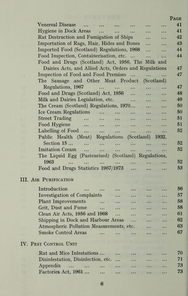 Page Venereal Disease ... ... ... ... ... ... 41 Hygiene in Dock Areas ... ... ... ... ... 41 Rat Destruction and Fumigation of Ships ... ... 42 Importation of Rags, Hair, Hides and Bones ... ... 43 Imported Food (Scotland) Regulations, 1968 44 Food Inspection, Containerisation, etc. ... ... ... 44 Food and Drugs (Scotland) Act, 1956, The Milk and Dairies Acts, and Allied Acts, Orders and Regulations 47 Inspection of Food and Food Premises ... ... ... 47 The Sausage and Other Meat Product (Scotland) Regulations, 1967 ... ... ... ... ... 47 Food and Drugs (Scotland) Act, 1956 48 Milk and Dairies Legislation, etc. ... ... ... 49 The Cream (Scotland) Regulations, 1970 50 Ice Cream Regulations ... ... ... ... ... 50 Street Trading 51 Food Hygiene ... ... ... ... ... ... 51 Labelling of Food 52 Public Health (Meat) Regulations (Scotland) 1932, Section 15 ... ... ... ... ... ... ... 52 Imitation Cream 52 The Liquid Egg (Pasteurised) (Scotland) Regulations, 1963 52 Food and Drugs Statistics 1967/1973 53 III. Air Purification Introduction ... ... ... ... ... ... 56 Investigation of Complaints ... ... ... ... 57 Plant Improvements ... ... ... ... ... 58 Grit, Dust and Fume 58 Clean Air Acts, 1956 and 1968 61 Shipping in Dock and Harbour Areas ... ... ... 62 Atmospheric Pollution Measurements, etc. 63 Smoke Control Areas ... ... ... ... ... 67 IV. Pest Control Unit Rat and Mice Infestations ... ... ... ... ... 70 Disinfestation, Disinfection, etc. ... ... ... ... 71 Appendix ... ... ... ... ... ... ... 73 Factories Act, 1961 ... ... ... ... ... ... 73