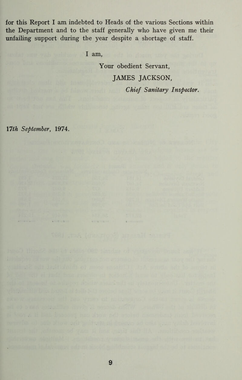 the Department and to the staff generally who have given me their unfailing support during the year despite a shortage of staff. I am, Your obedient Servant, JAMES JACKSON, Chief Sanitary Inspector. Ylth September, 1974.