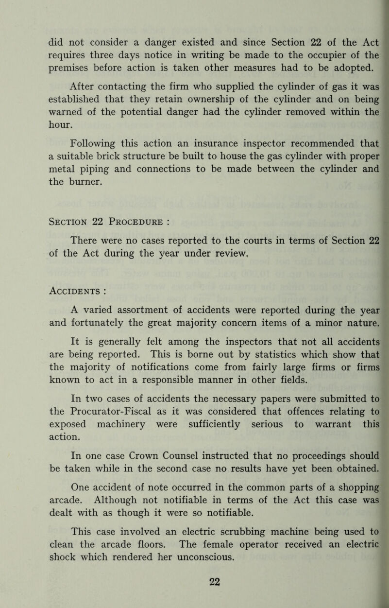 requires three days notice in writing be made to the occupier of the premises before action is taken other measures had to be adopted. After contacting the firm who supplied the cylinder of gas it was established that they retain ownership of the cylinder and on being warned of the potential danger had the cylinder removed within the hour. Following this action an insurance inspector recommended that a suitable brick structure be built to house the gas cylinder with proper metal piping and connections to be made between the cylinder and the burner. Section 22 Procedure : There were no cases reported to the courts in terms of Section 22 of the Act during the year under review. Accidents : A varied assortment of accidents were reported during the year and fortunately the great majority concern items of a minor nature. It is generally felt among the inspectors that not all accidents are being reported. This is borne out by statistics which show that the majority of notifications come from fairly large firms or firms known to act in a responsible manner in other fields. In two cases of accidents the necessary papers were submitted to the Procurator-Fiscal as it was considered that offences relating to exposed machinery were sufficiently serious to warrant this action. In one case Crown Counsel instructed that no proceedings should be taken while in the second case no results have yet been obtained. One accident of note occurred in the common parts of a shopping arcade. Although not notifiable in terms of the Act this case was dealt with as though it were so notifiable. This case involved an electric scrubbing machine being used to clean the arcade floors. The female operator received an electric shock which rendered her unconscious. 22