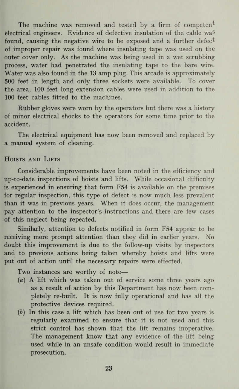 The machine was removed and tested by a firm of competent- electrical engineers. Evidence of defective insulation of the cable was found, causing the negative wire to be exposed and a further defect of improper repair was found where insulating tape was used on the outer cover only. As the machine was being used in a wet scrubbing process, water had penetrated the insulating tape to the bare wire. Water was also found in the 13 amp plug. This arcade is approximately 500 feet in length and only three sockets were available. To cover the area, 100 feet long extension cables were used in addition to the 100 feet cables fitted to the machines. Rubber gloves were worn by the operators but there was a history of minor electrical shocks to the operators for some time prior to the accident. The electrical equipment has now been removed and replaced by a manual system of cleaning. Hoists and Lifts Considerable improvements have been noted in the efficiency and up-to-date inspections of hoists and lifts. While occasional difficulty is experienced in ensuring that form F54 is available on the premises for regular inspection, this type of defect is now much less prevalent than it was in previous years. When it does occur, the management pay attention to the inspector’s instructions and there are few cases of this neglect being repeated. Similarly, attention to defects notified in form F54 appear to be receiving more prompt attention than they did in earlier years. No doubt this improvement is due to the follow-up visits by inspectors and to previous actions being taken whereby hoists and lifts were put out of action until the necessary repairs were effected. Two instances are worthy of note— (a) A lift which was taken out of service some three years ago as a result of action by this Department has now been com- pletely re-built. It is now fully operational and has all the protective devices required. (b) In this case a lift which has been out of use for two years is regularly examined to ensure that it is not used and this strict control has shown that the lift remains inoperative. The management know that any evidence of the lift being used while in an unsafe condition would result in immediate prosecution.