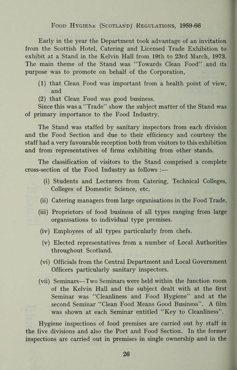 Food Hygiene (Scotland) Regulations, 1959-66 Early in the year the Department took advantage of an invitation from the Scottish Hotel, Catering and Licensed Trade Exhibition to exhibit at a Stand in the Kelvin Hall from 19th to 23rd March, 1973. The main theme of the Stand was “Towards Clean Food” and its purpose was to promote on behalf of the Corporation, (1) that Clean Food was important from a health point of view, and (2) that Clean Food was good business. Since this was a “Trade” show the subject matter of the Stand was of primary importance to the Food Industry. The Stand was staffed by sanitary inspectors from each division and the Food Section and due to their efficiency and courtesy the staff had a very favourable reception both from visitors to this exhibition and from representatives of firms exhibiting from other stands. The classification of visitors to the Stand comprised a complete cross-section of the Food Industry as follows :— (i) Students and Lecturers from Catering, Technical Colleges, Colleges of Domestic Science, etc. (ii) Catering managers from large organisations in the Food Trade. (iii) Proprietors of food business of all types ranging from large organisations to individual type premises. (iv) Employees of all types particularly from chefs. (v) Elected representatives from a number of Local Authorities throughout Scotland. (vi) Officials from the Central Department and Local Government Officers particularly sanitary inspectors. (vii) Seminars—Two Seminars were held within the function room of the Kelvin Hall and the subject dealt with at the first Seminar was “Cleanliness and Food Hygiene” and at the second Seminar “Clean Food Means Good Business”. A film was shown at each Seminar entitled “Key to Cleanliness”. Hygiene inspections of food premises are carried out by staff in the five divisions and also the Port and Food Section. In the former inspections are carried out in premises in single ownership and in the