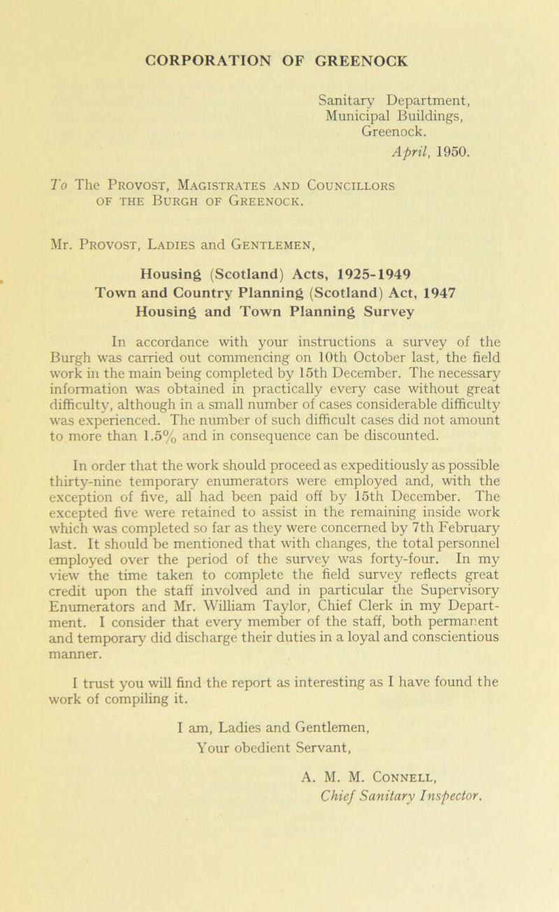 CORPORATION OF GREENOCK Sanitary Department, Municipal Buildings, Greenock. April, 1950. To The Provost, Magistrates and Councillors of the Burgh of Greenock. Mr. Provost, Ladies and Gentlemen, Housing (Scotland) Acts, 1925-1949 Town and Country Planning (Scotland) Act, 1947 Housing and Town Planning Survey In accordance with your instructions a survey of the Burgh was carried out commencing on 10th October last, the field work in the main being completed by 15th December. The necessary information was obtained in practically every case without great difficulty, although in a small number of cases considerable difficulty was experienced. The number of such difficult cases did not amount to more than 1.5% and in consequence can be discounted. In order that the work should proceed as expeditiously as possible thirty-nine temporary enumerators were employed and, with the exception of five, all had been paid off by 15th December. The excepted five were retained to assist in the remaining inside work which was completed so far as they were concerned by 7th February last. It should be mentioned that with changes, the total personnel employed over the period of the survey was forty-four. In my view the time taken to complete the field survey reflects great credit upon the staff involved and in particular the Supervisory Enumerators and Mr. William Taylor, Chief Clerk in my Depart- ment. I consider that every member of the staff, both permanent and temporary did discharge their duties in a loyal and conscientious manner. I trust you will find the report as interesting as I have found the work of compiling it. I am, Ladies and Gentlemen, Your obedient Servant, A. M. M. Connell,