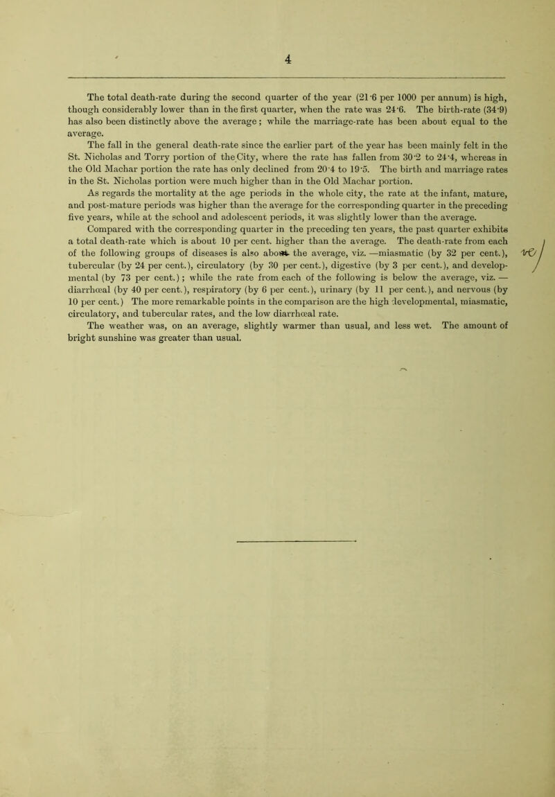 The total death-rate during the second quarter of the year (21 -6 per 1000 per annum) is high, though considerably lower than in the first quarter, when the rate was 24-6. The birth-rate (34'9) has also been distinctly above the average; while the marriage-rate has been about equal to the average. The fall in the general death-rate since the earlier part of the year has been mainly felt in the St. Nicholas and Torry portion of the City, where the rate has fallen from 302 to 24'4, whereas in the Old Machar portion the rate has only declined from 20'4 to 19'5. The birth and marriage rates in the St. Nicholas portion were much higher than in the Old Machar portion. As regards the mortality at the age periods in the whole city, the rate at the infant, mature, and post-mature periods was higher than the average for the corresponding quarter in the preceding five years, while at the school and adolescent periods, it was slightly lower than the avei'age. Compared with the corresponding quarter in the preceding ten years, the past quarter exhibits a total death-rate which is about 10 per cent, higher than the average. The death-rate from each of the following groups of diseases is also abost the average, viz. —miasmatic (by 32 per cent.), tubercular (by 24 per cent.), circulatory (by 30 per cent.), digestive (by 3 per cent.), and develop- mental (by 73 per cent.); while the rate from each of the following is below the average, viz. — diarrheeal (by 40 per cent.), respiratory (by 6 per cent.), urinary (by 11 per cent.), and nervous (by 10 per cent.) The more remarkable points in the comparison are the high developmental, miasmatic, circulatory, and tubercular rates, and the low diarrheeal rate. The weather was, on an average, slightly warmer than usual, and less wet. The amount of bright sunshine was greater than usual.