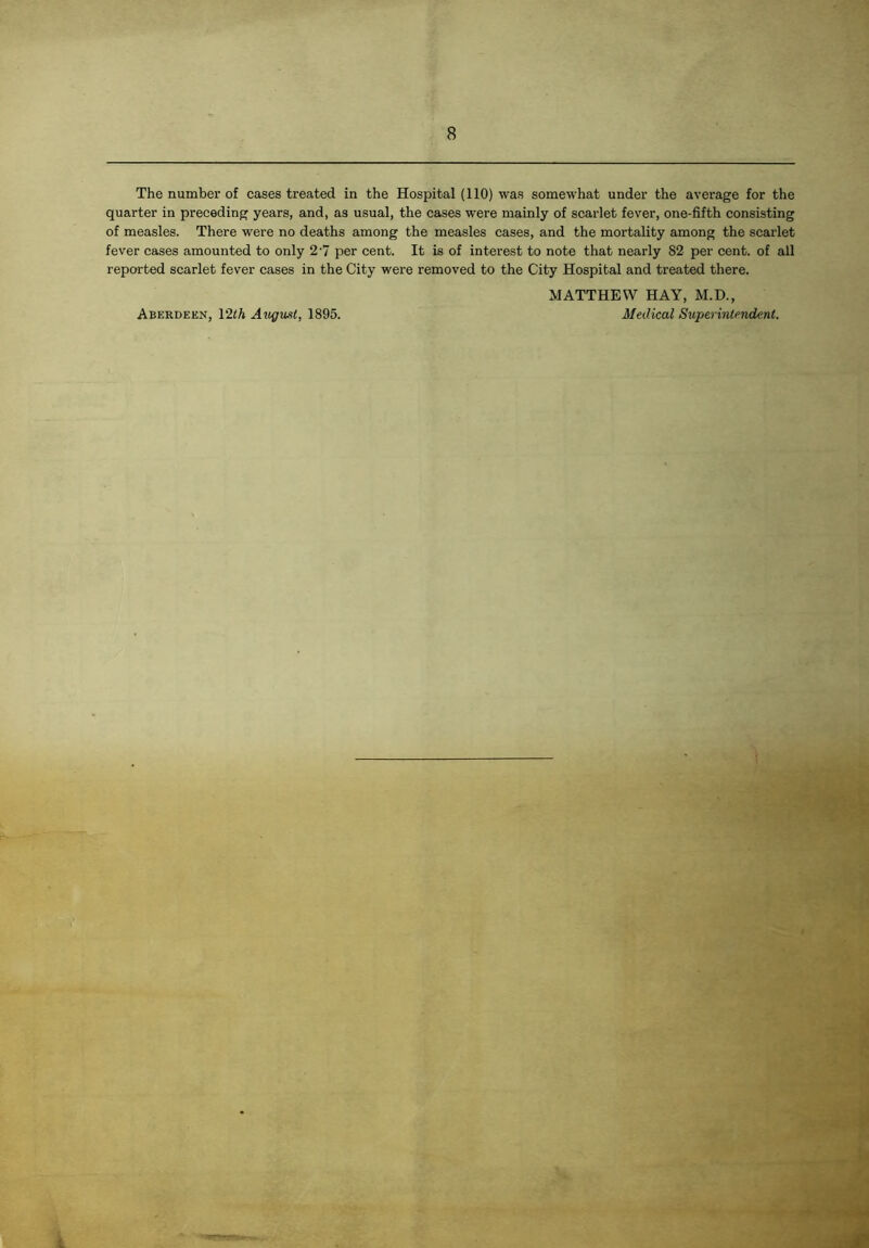 The number of cases treated in the Hospital (110) was somewhat under the average for the quarter in preceding years, and, as usual, the cases were mainly of scarlet fever, one-fifth consisting of measles. There were no deaths among the measles cases, and the mortality among the scarlet fever cases amounted to only 2'7 per cent. It is of interest to note that nearly 82 per cent, of all reported scarlet fever cases in the City were removed to the City Hospital and treated there. MATTHEW HAY, M.D., Aberdeen, V2th August, 1895. Medical Superintendent.