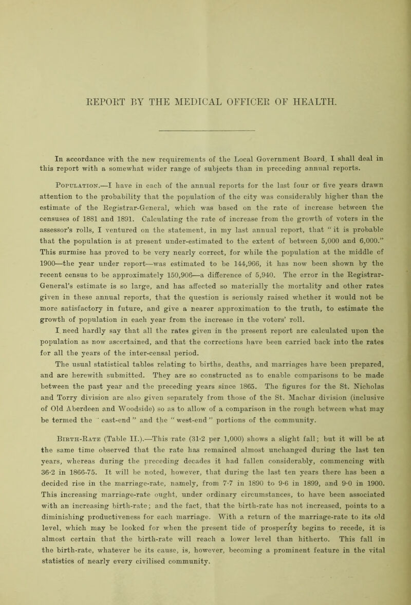 REPORT BY THE MEDICAL OFFICER OF HEALTH. In accordance with the new requirements of the Local Government Board, I shall deal in this report with a somewhat wider range of subjects than in preceding annual reports. Population.—I have in each of the annual reports for the last four or five years drawn attention to the probability that the population of the city was considerably higher than the estimate of the Registrar-General, which was based on the rate of increase between the censuses of 1881 and 1891. Calculating the rate of increase from the growth of voters in the assessor’s rolls, I ventured on the statement, in my last annual report, that “ it is probable that the population is at present under-estimated to the extent of between 5,000 and 6,000.” This surmise has proved to be very nearly correct, for while the population at the middle cf 1900—the year under report—was estimated to be 144,966, it has now been shown by the recent census to be approximately 150,906—a difference of 5,940. The error in the Registrar- General’s estimate is so large, and has affected so materially the mortality and other rates given in these annual reports, that the question is seriously raised whether it would not be more satisfactory in future, and give a nearer approximation to the truth, to estimate the growth of population in each year from the increase in the voters’ roll. I. need hardly say that all the rates given in the present report are calculated upon the population as now ascertained, and that the corrections have been carried back into the rates for all the years of the inter-censal period. The usual statistical tables relating to births, deaths, and marriages have been prepared, and are herewith submitted. They are so constructed as to enable comparisons to be made between the past year and the preceding years since 1865. The figures for the St. Nicholas and Torry division are also given separately from those of the St. Machar division (inclusive of Old Aberdeen and Woodside) so as to allow of a comparison in the rough between what may be termed the ' east-end” and the “west-end portions of the community. Birth-Rate (Table II.).—This rate (31-2 per 1,000) shows a slight fall; but it will be at the same time observed that the rate has remained almost unchanged during the last ten years, whereas during the preceding decades it had fallen considerably, commencing with 36-2 in 1866-75. It will be noted, however, that during the last ten years there has been a decided rise in the marriage-rate, namely, from 7-7 in 1890 to 9-6 in 1899, and 9-0 in 1900. This increasing marriage-rate ought, under ordinary circumstances, to have been associated with an increasing birth-rate; and the fact, that the birth-rate has not increased, points to a diminishing productiveness for each marriage. With a return of the marriage-rate to its old level, which may be looked for when the present tide of prosperity begins to recede, it is almost certain that the birth-rate will reach a lower level than hitherto. This fall in the birth-rate, whatever be its cause, is, however, becoming a prominent feature in the vital statistics of nearly every civilised community.