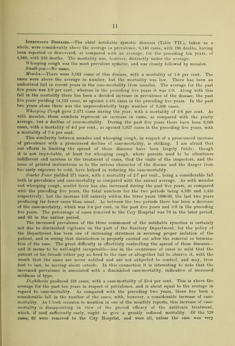 Infectious Diseases.—The chief notifiable zymotic diseases (Table VII.), taken as a whole, were considerably above the average in prevalence, 6,140 cases, with 196 deaths, having been reported or discovered, as compared with an average, for the preceding ten years, of 4,586, with 216 deaths. The mortality was, however, distinctly under the average. Whooping cough was the most prevalent zymotic, and was closely followed by measles. Small-pox.—No cases. Measles.—There were 3,061 cases of this disease, with a mortality of 1*8 per cent. The cases were above the average in number, but the mortality was low. There has been an undoubted fall in recent years in the case-mortality from measles. The average for the past five years was 1-9 per cent., whereas in the preceding five years it was 3-9. Along with this fall in the mortality there has been a decided increase in prevalence of the disease, the past five years yielding 14,123 cases, as against 3,435 cases in the preceding five years. In the past two years alone there was the unprecedentedly large number of 9,588 cases. Whooping Cough gave 2,471 cases during the year, with a mortality of 3-6 per cent. As with measles, these numbers represent an increase in cases, as compared with the yearly average, but a decline of case-mortality. During the past five years there have been 9,068 cases, with a mortality of 4-3 per cent., as against 5,927 cases in the preceding five years, with a mortality of 7-4 per cent. This similarity between measles and whooping cough, in respect of a pronounced increase of prevalence with a pronounced decline of case-mortality, is striking. I am afraid that our efforts in limiting the spread of these diseases have been largely futile; though it is not improbable, at least for whooping cough, where parents used to be oftentimes indifferent and careless in the treatment of cases, that the visits of the inspectors, and the issue of printed instructions as to the serious character of the disease and the danger from too early exposure to cold, have helped in reducing the case-mortality. Scarlet Fever yielded 371 cases, with a mortality, of 2-7 per cent., being a considerable fall both in prevalence and case-mortality as compared with the annual average. As with measles and whooping cough, scarlet fever has also increased during the past five years, as compared with the preceding five years, the total numbers for the two periods being 4,520 and 3,435 respectively; but the increase fell entirely within the three years 1896-98, the last two years producing far fewer cases than usual. As between the two periods there has been a decrease of the case-mortality, which was 3-4 per cent, in the past five years and 3-9 in the preceding five years. The percentage of cases removed to the City Hospital was 79 in the later period, and 60 in the earlier period. The increased prevalence of the three commonest of the notifiable zymotics is certainly not due to diminished vigilance on the part of the Sanitary Department, for the policy of the Department has been one of increasing strictness in securing proper isolation of the patient, and in seeing that disinfection is properly carried out after the removal or termina- tion of the case. The great difficulty in effectively controlling the spread of these diseases— and it seems to be well-night insuperable—lies in the occurrence of cases so mild that the patient or his friends either pay no heed to the case or altogether fail to observe it, with the result that the cases are never notified and are not subjected to control, and may, from first to last, be moving about outside. In this connection it is interesting to note that the increased prevalence is associated with a diminished case-mortality, indicative of increased mildness of type. Diphtheria produced 128 cases, with a case-mortality of 23-4 per cent. This is above the average for the past ten years in respect of prevalence, and is about equal to the average in regard to case-mortality. As compared with the preceding two years, there has been a considerable fall in the number of the cases, with, however, a considerable increase of case- mortality. As 1 took occasion to mention in one of the monthly reports, this increase of case- mortality is disappointing in view of the proved efficacy of the antitoxin treatment, which, if used sufficiently early, ought to give a greatly reduced mortality. Of the 128 cases, 82 were removed to the City Hospital, and were all, unless the case was very