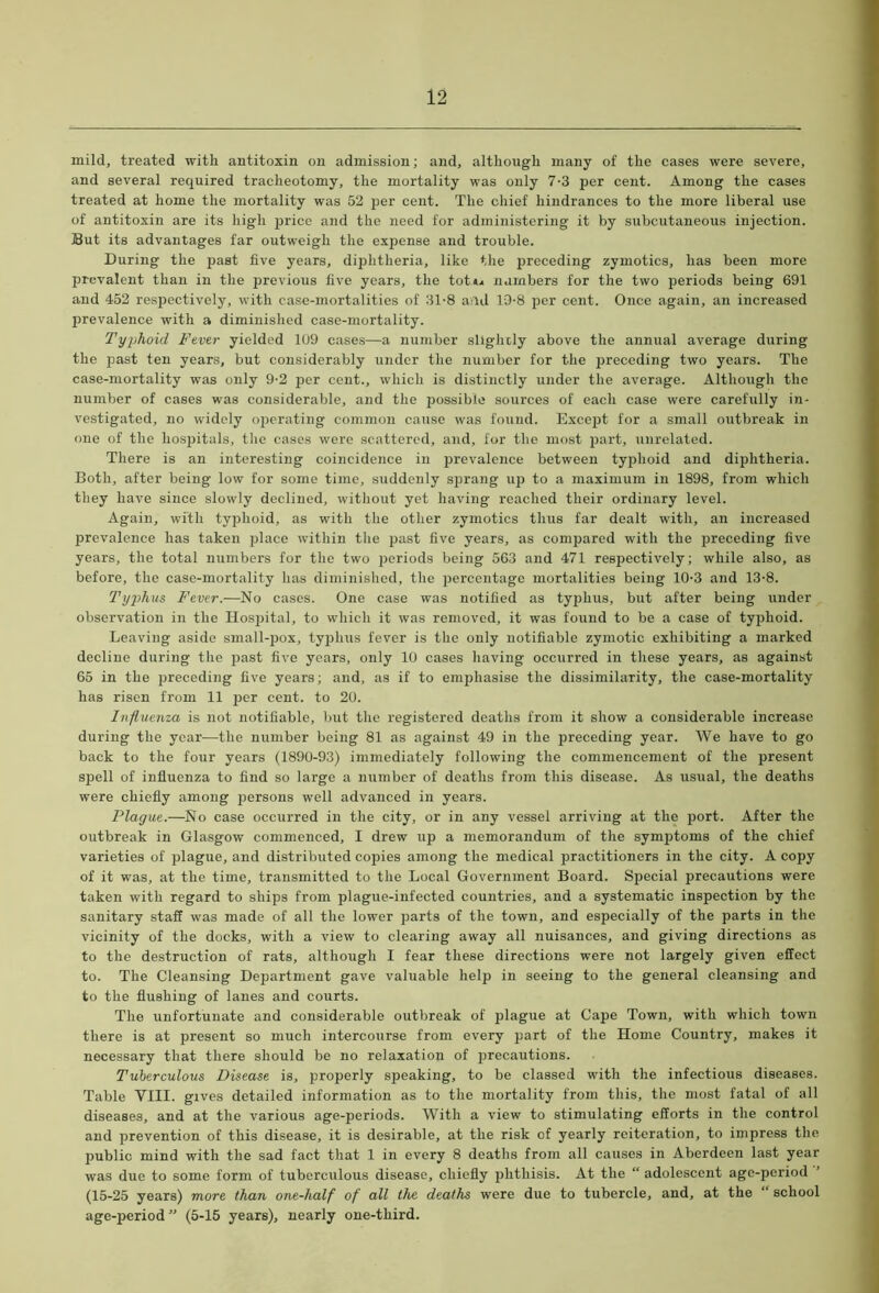 mild, treated with antitoxin on admission; and, although many of the cases were severe, and several required tracheotomy, the mortality was only 7-3 per cent. Among the cases treated at home the mortality was 52 per cent. The chief hindrances to the more liberal use of antitoxin are its high price and the need for administering it by subcutaneous injection. But its advantages far outweigh the expense and trouble. During the past five years, diphtheria, like the preceding zymotics, has been more prevalent than in the previous five years, the tot.** numbers for the two periods being 691 and 452 respectively, with case-mortalities of 31-8 a;ld 19-8 per cent. Once again, an increased prevalence with a diminished case-mortality. Typhoid Fever yielded 109 cases—a number slightly above the annual average during the past ten years, but considerably under the number for the preceding two years. The case-mortality was only 9-2 per cent., which is distinctly under the average. Although the number of cases was considerable, and the possible sources of each case were carefully in- vestigated, no widely operating common cause was found. Except for a small outbreak in one of the hospitals, the cases were scattered, and, for the most part, unrelated. There is an interesting coincidence in prevalence between typhoid and diphtheria. Both, after being low for some time, suddenly sprang up to a maximum in 1898, from which they have since slowly declined, without yet having reached their ordinary level. Again, with typhoid, as with the other zymotics thus far dealt with, an increased prevalence has taken place within the past five years, as compared with the preceding five years, the total numbers for the two periods being 563 and 471 respectively; while also, as before, the case-mortality has diminished, the percentage mortalities being 10-3 and 13-8. Typhus Fever.—No cases. One case was notified as typhus, but after being under observation in the Hospital, to which it was removed, it was found to be a case of typhoid. Leaving aside small-pox, typhus fever is the only notifiable zymotic exhibiting a marked decline during the past five years, only 10 cases having occurred in these years, as against 65 in the preceding five years; and, as if to emphasise the dissimilarity, the case-mortality has risen from 11 per cent, to 20. Influenza is not notifiable, but the registered deaths from it show a considerable increase during the year—the number being 81 as against 49 in the preceding year. We have to go back to the four years (1890-93) immediately following the commencement of the present spell of influenza to find so large a number of deaths from this disease. As usual, the deaths were chiefly among persons well advanced in years. Plague.—No case occurred in the city, or in any vessel arriving at the port. After the outbreak in Glasgow commenced, I drew up a memorandum of the symptoms of the chief varieties of plague, and distributed copies among the medical practitioners in the city. A copy of it was, at the time, transmitted to the Local Government Board. Special precautions were taken with regard to ships from plague-infected countries, and a systematic inspection by the sanitary staff was made of all the lower parts of the town, and especially of the parts in the vicinity of the docks, with a view to clearing away all nuisances, and giving directions as to the destruction of rats, although I fear these directions were not largely given effect to. The Cleansing Department gave valuable help in seeing to the general cleansing and to the flushing of lanes and courts. The unfortunate and considerable outbreak of plague at Cape Town, with which town there is at present so much intercourse from every part of the Home Country, makes it necessary that there should be no relaxation of precautions. Tuberculous Disease is, properly speaking, to be classed with the infectious diseases. Table VIII. gives detailed information as to the mortality from this, the most fatal of all diseases, and at the various age-periods. With a view to stimulating efforts in the control and prevention of this disease, it is desirable, at the risk of yearly reiteration, to impress the public mind with the sad fact that 1 in every 8 deaths from all causes in Aberdeen last year was due to some form of tuberculous disease, chiefly phthisis. At the “ adolescent age-period (15-25 years) more than one-half of all the deaths were due to tubercle, and, at the “school age-period” (5-15 years), nearly one-third.