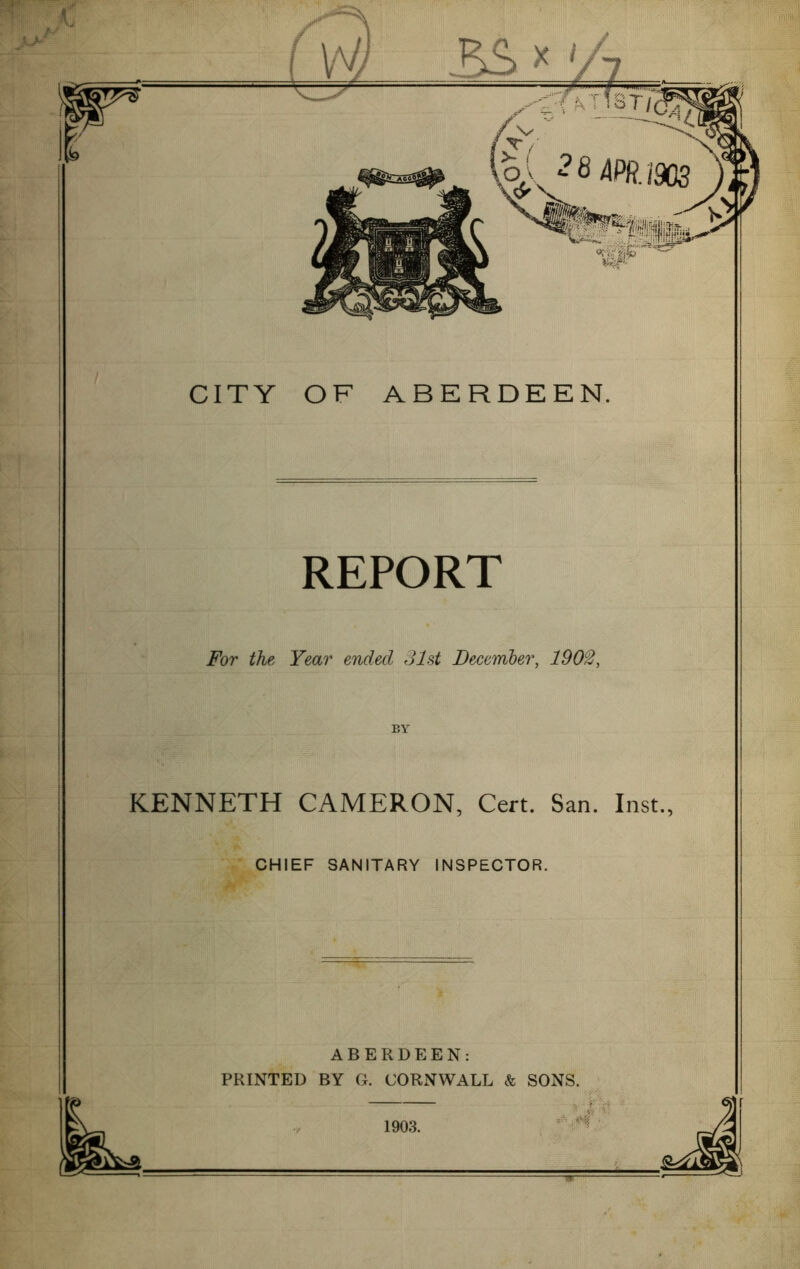 f. ™ REPORT For the Year ended 31st December, 1903, BY KENNETH CAMERON, Cert. San. Inst., I I CHIEF SANITARY INSPECTOR. ABERDEEN: PRINTED BY G. CORNWALL & SONS. 1903. -.■■■ ^ ■