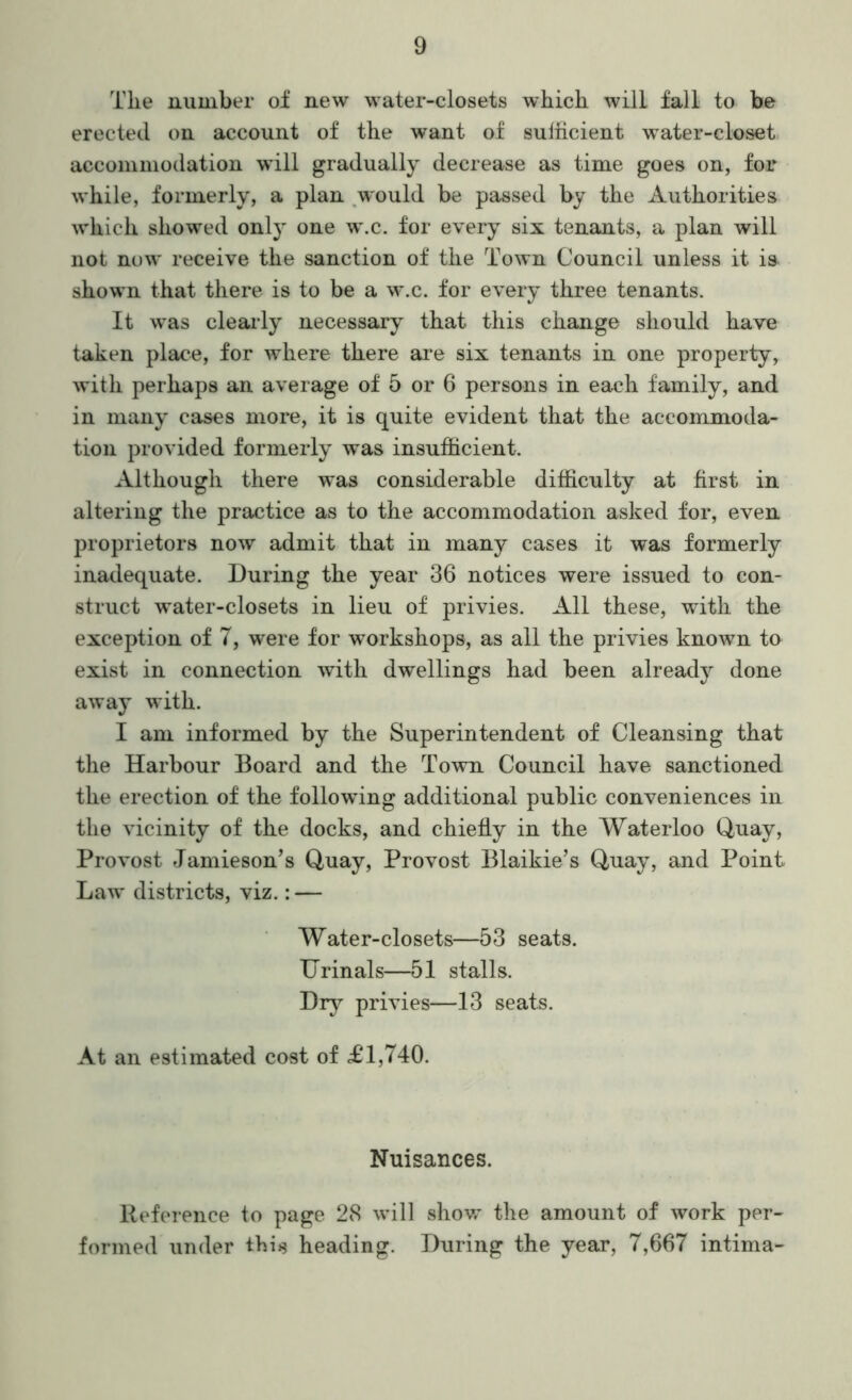 The number of new water-closets which will fall to be erected on account of the want of sulhcient water-closet, accommodation will gradually decrease as time goes on, for while, formerly, a plan ^would be passed by the Authorities which showed only one w.c. for every six tenants, a plan will not now receive the sanction of the Town Council unless it is shown that there is to be a w.c. for every three tenants. It was clearly necessary that this change should have taken place, for where there ai’e six tenants in one property, with perhaps an average of 5 or 6 persons in each family, and in many cases more, it is quite evident that the accommoda- tion provided formerly was insufficient. Although there was considerable difficulty at first in altering the practice as to the accommodation asked for, even proprietors now admit that in many cases it was formerly inadequate. During the year 36 notices were issued to con- struct water-closets in lieu of privies. All these, with the exception of 7, were for workshops, as all the privies known to exist in connection with dwellings had been already done away with. I am informed by the Superintendent of Cleansing that the Harbour Board and the Town Council have sanctioned the erection of the following additional public conveniences in the vicinity of the docks, and chiefly in the Waterloo Quay, Provost Jamieson’s Quay, Provost Blaikie’s Quay, and Point Law districts, viz.: — Water-closets—53 seats. Urinals—51 stalls. Dr}^ privies—13 seats. At an estimated cost of £1,740. Nuisances. Reference to page 28 will shovr the amount of work per- formed under this heading. During the year, 7,667 intima-