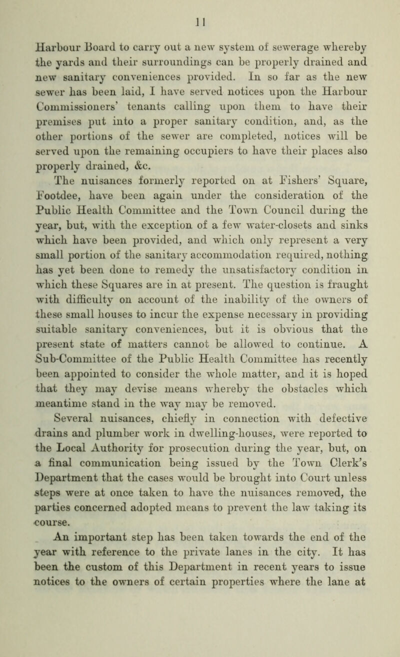 Harbour Board to carry out a new system oi sewerage whereby the yards and their surroundings can be properly drained and new sanitary conveniences provided. In so far as the new sewer has been laid, I have served notices upon the Harbour Commissioners’ tenants calling upon them to have their premises put into a proper sanitary condition, and, as the other portions of the sewer are completed, notices will be served upon the remaining occupiers to have their places also properly drained, &c. The nuisances formerly reported on at Fishers’ Square, Footdee, have been again under the consideration of the Public Health Committee and the Town Council during the year, but, with the exception of a few water-closets and sinks which have been provided, and which only represent a very small portion of the sanitary accommodation required, nothing has yet been done to remedy the unsatisfactory condition in which these Squares are in at present. The question is fraught with difficulty on account of the these small houses to incur the expense necessary in providing suitable sanitary conveniences, but it is obvious that the present state of matters cannot be allowed to continue. A Sub-Committee of the Public Health Committee has recently been appointed to consider the whole matter, and it is hoped that they may devise means whereby the obstacles which meantime stand in the way may be removed. Several nuisances, chiefly in connection with defective drains and plumber work in dwelling-houses, were reported to the Local Authority for prosecution during the year, but, on a final communication being issued by the Town Clerk’s Department that the cases would be brought into Court unless steps were at once taken to have the nuisances removed, the parties concerned adopted means to prevent the law taking its course. An important step has been taken towards the end of the year with reference to the private lanes in the city. It has been the custom of this Department in recent years to issue notices to the owners of certain properties where the lane at inability of the owners of