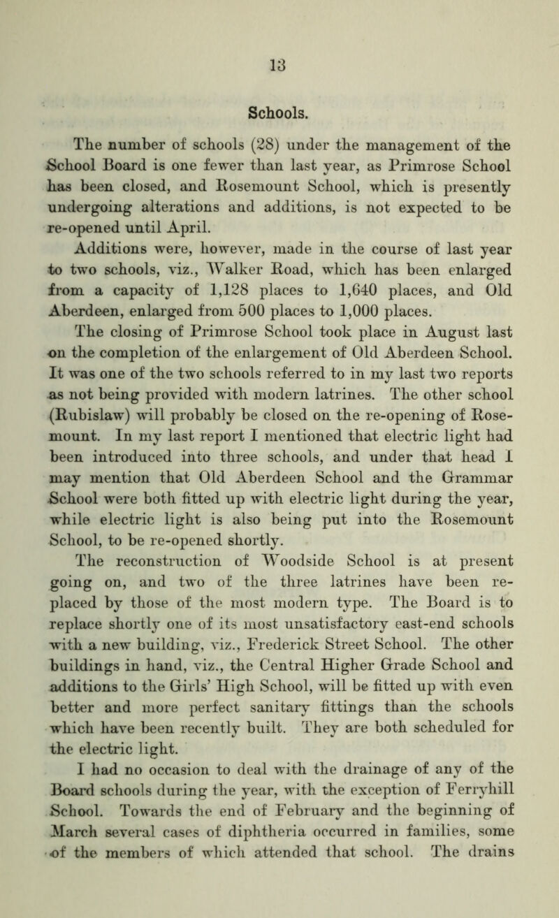 Schools. The number of schools (28) under the management of the School Board is one fewer than last year, as Primrose School has been closed, and Posemount School, which is presently undergoing alterations and additions, is not expected to be re-opened until April. Additions were, however, made in the course of last year to two schools, viz.. Walker Poad, which has been enlarged from a capacity of 1,128 places to 1,640 places, and Old Aberdeen, enlarged from 500 places to 1,000 places. The closing of Primrose School took place in August last on the completion of the enlargement of Old Aberdeen School. It was one of the two schools referred to in my last two reports as not being provided with modern latrines. The other school (Pubislaw) will probably be closed on the re-opening of Pose- mount. In my last report I mentioned that electric light had been introduced into three schools, and under that head I may mention that Old Aberdeen School and the Grammar School were both fitted up with electric light during the year, while electric light is also being put into the Posemount School, to be re-opened shortly. The reconstruction of Woodside School is at present going on, and two of the three latrines have been re- placed by those of the most modern type. The Board is to replace shortl} one of its most unsatisfactory east-end schools with a new building, viz., Frederick Street School. The other buildings in hand, viz., the Central Higher Grade School and additions to the Girls’ High vSchool, will be fitted up with even better and more perfect sanitaiy fittings than the schools which have been recently built. They are both scheduled for the electric light. I had no occasion to deal with the drainage of any of the Boai’d schools during the year, with the exception of Ferryhill School. Towards the end of February and the beginning of March several cases of diphtheria occurred in families, some •of the members of which attended that school. The drains