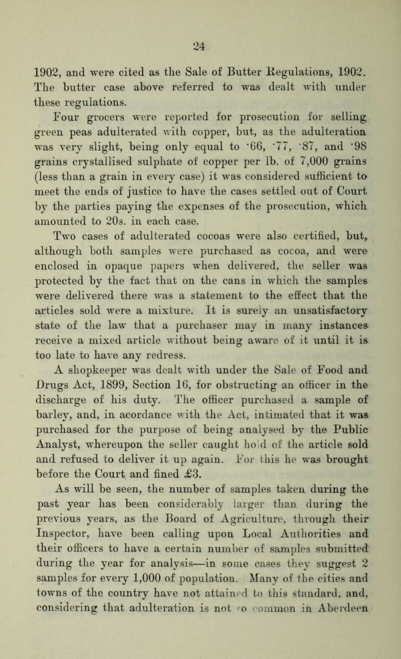 1902, and were cited as the Sale of Butter Kegulations, 1902. The butter case above referred to was dealt with under these regulations. Four grocers were reported for prosecution for selling green peas adulterated with copper, but, as the adulteration was very slight, being only equal to '66, ‘77, '87, and ‘98 grains crystallised sulphate of copper per lb. of 7,000 grains (less than a grain in every case) it was considered sufficient to meet the ends of justice to have the cases settled out of Court by the parties paying the expenses of the prosecution, which amounted to 20s. in each case. Two cases of adulterated cocoas were also certified, but, although both samples were purchased as cocoa, and were enclosed in opaque papers when delivered, the seller was protected by the fact that on the cans in which the samples were delivered there was a statement to the effect that the articles sold were a mixture. It is surely an unsatisfactory state of the law that a purchaser may in many instances receive a mixed article wdthout being aware of it until it is too late to have any redress. A shopkeeper was dealt with under the Sale of Food and Drugs Act, 1899, Section 16, for obstructing an officer in the discharge of his duty. The officer purchased a sample of barley, and, in acordance with the Act, intimated that it was purchased for the purpose of being analysed hj the Public Analyst, whereupon the seller caught hold of the article sold and refused to deliver it up again. For this he was brought before the Court and fined £3. As will be seen, the number of samples taken during the past year has been considerably larger than during the previous years, as the Board of Agriculture, through their Inspector, have been calling upon Local Authorities and their officers to have a certain number of samples submitted during the year for analysis—in some cases they suggest 2 samples for every 1,000 of population. Many of the cities and towms of the country have not attained to this standard, and, considering that adulteration is not '•o eommon in Aberdeen