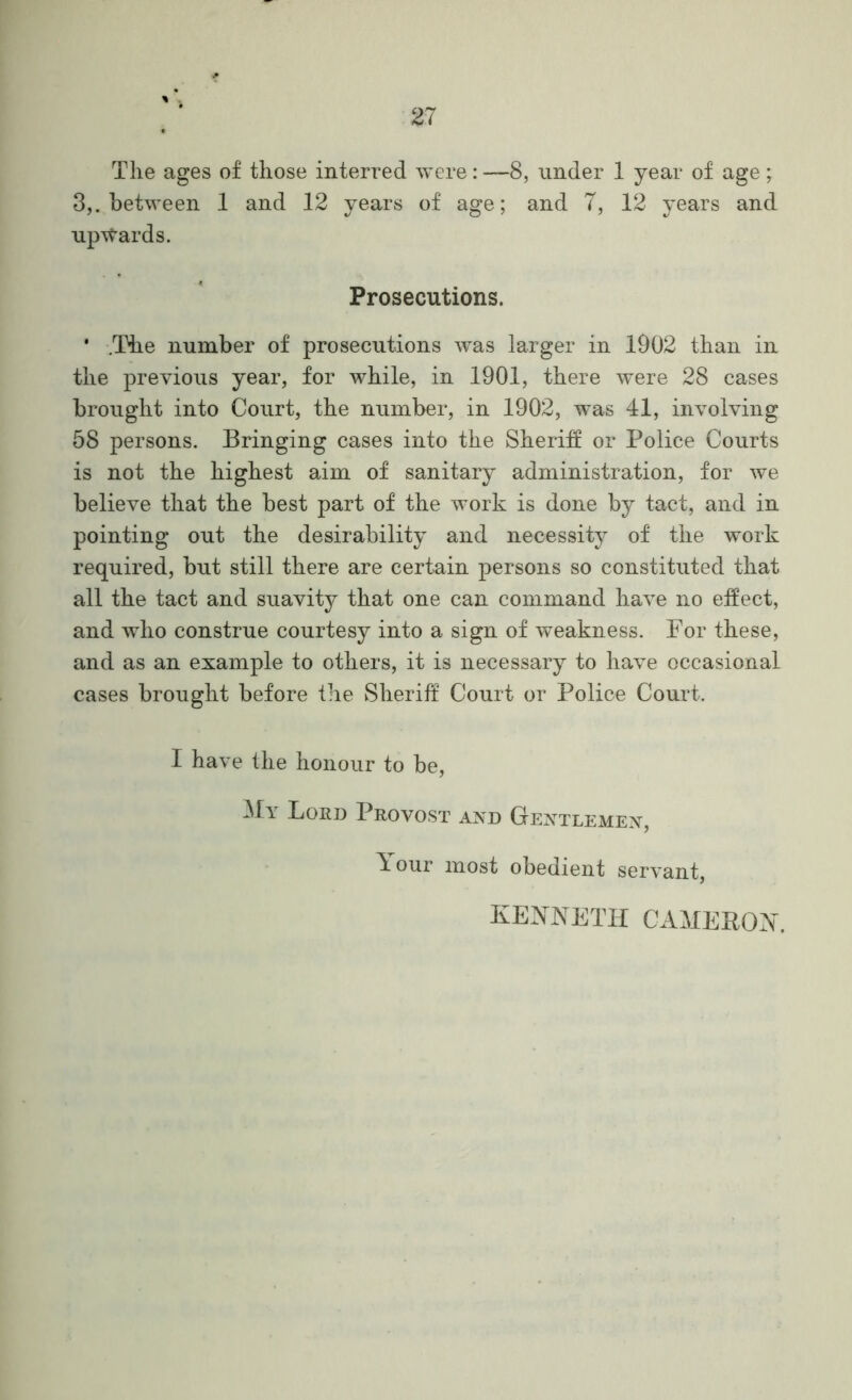 The ages of those interred were: —8, nnder 1 year of age ; 3,. between 1 and 12 years of age; and 7, 12 years and npTtards. Prosecutions. * .The number of prosecutions was larger in 1902 than in the previous year, for while, in 1901, there were 28 cases brought into Court, the number, in 1902, was 41, involving 58 persons. Bringing cases into the Sheriff or Police Courts is not the highest aim of sanitary administration, for we believe that the best part of the work is done by tact, and in pointing out the desirability and necessity of the -work required, but still there are certain persons so constituted that all the tact and suavity that one can command have no effect, and who construe courtesy into a sign of weakness. For these, and as an example to others, it is necessary to have occasional cases brought before tlie Sheriff Court or Police Court. I have the honour to be. Lord Provost and Gentlemen, Tour most obedient servant, KENNETH CAHEKON.