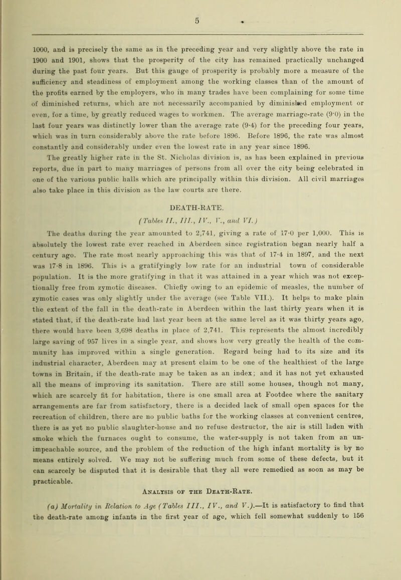 1000, and is precisely the same as in the preceding year and very slightly above the rate in 1900 and 1901, shows that the prosperity of the city has remained practically unchanged during the past four years. But this gauge of prosperity is probably more a measure of the sufficiency and steadiness of employment among the working classes than of the amount of the profits earned by the employers, who in many trades have been complaining for some time of diminished returns, which are not necessarily accompanied by diminished employment or even, for a time, by greatly reduced wages to workmen. The average marriage-rate (9'0) in the last four years was distinctly lower than the average rate (9-4) for the preceding four years, which was in turn considerably above the rate before 1896. Before 1896, the rate was almost constantly and considerably under even the lowest rate in any year since 1896. The greatly higher rate in the St. Nicholas division is, as has been explained in previous reports, due in part to many marriages of persons from all over the city being celebrated in one of the various public halls which are principally within this division. All civil marriages also take place in this division as the law courts are there. DEATH-RATE. (Tables II., III., IV., I'., and VI.) The deaths during the year amounted to 2,741, giving a rate of 17'0 per 1,000. This is absolutely the lowest rate ever reached in Aberdeen since registration began nearly half a century ago. The rate most nearly approaching this was that of 17-4 in 1897, and the next was 17-8 in 1896. This is a gratifyingly low rate for an industrial town of considerable population. It is the more gratifying in that it was attained in a year which was not excep- tionally free from zymotic diseases. Chiefly owing to an epidemic of measles, the number of zymotic cases was only slightly under the average (see Table VII.). It helps to make plain the extent of the fall in the death-rate in Aberdeen within the last thirty years when it is stated that, if the death-rate had last year been at the same level as it was thirty years ago, there would have been 3,698 deaths in place of 2,741. This represents the almost incredibly large saving of 957 lives in a single year, and shows how very greatly the health of the com- munity has improved within a single generation. Regard being had to its size and its industrial character, Aberdeen may at present claim to be one of the healthiest of the large towns in Britain, if the death-rate may be taken as an index; and it has not yet exhausted all the means of improving its sanitation. There are still some houses, though not many, which are scarcely fit for habitation, there is one small area at Footdee where the sanitary arrangements are far from satisfactory, there is a decided lack of small open spaces for the recreation of children, there are no public baths for the working classes at convenient centres, there is as yet no public slaughter-house and no refuse destructor, the air is still laden with smoke which the furnaces ought to consume, the water-supply is not taken from an un- impeachable source, and the problem of the reduction of the high infant mortality is by no means entirely solved. We may not be suffering much from some of these defects, but it can scarcely be disputed that it is desirable that they all were remedied as soon as may be practicable. Analysis of the Death-Rate. (a) Mortality in Relation to Age (Tables III., IV., and V.).—It is satisfactory to find that the death-rate among infants in the first year of age, which fell somewhat suddenly to 156