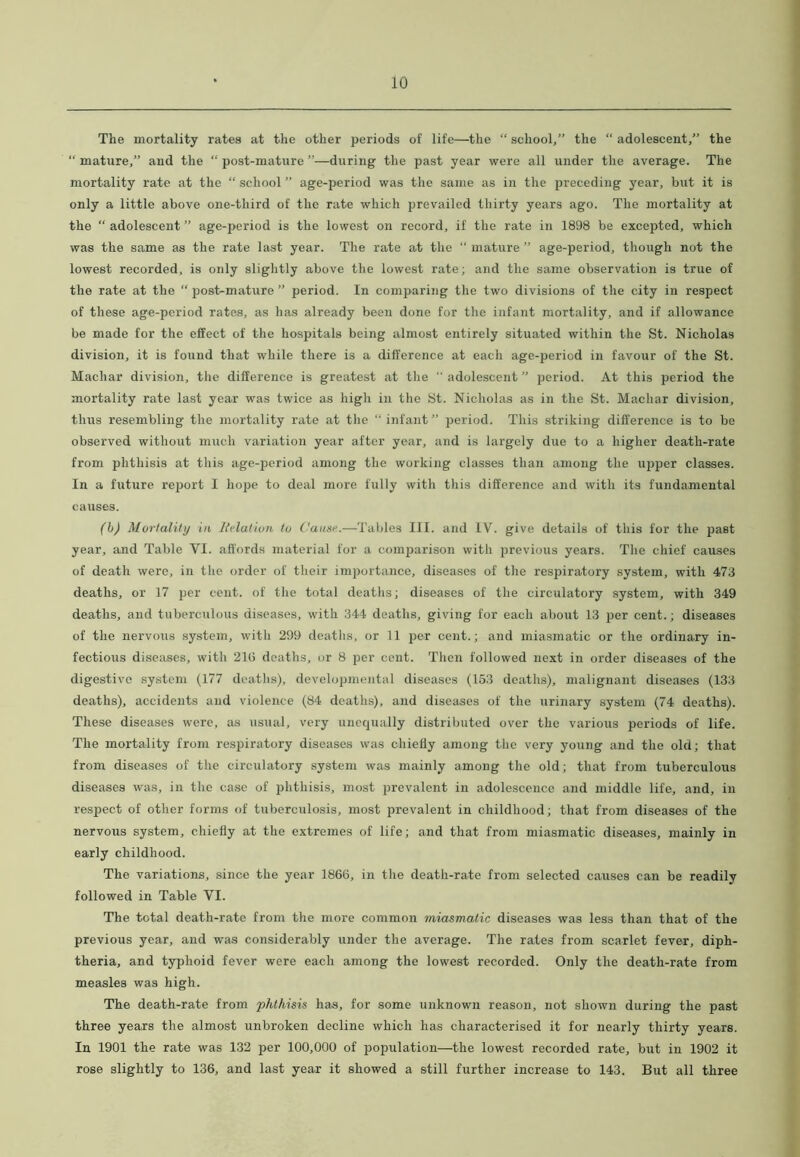 The mortality rates at the other periods of life—the “ school/’ the “ adolescent,” the “ mature,” and the “ post-mature ”—during the past year were all under the average. The mortality rate at the “ school ” age-period was the same as in the preceding year, but it is only a little above one-third of the rate which prevailed thirty years ago. The mortality at the “ adolescent ” age-period is the lowest on record, if the rate in 1898 be excepted, which was the same as the rate last year. The rate at the “ mature ” age-period, though not the lowest recorded, is only slightly above the lowest rate; and the same observation is true of the rate at the “ post-mature ” period. In comparing the two divisions of the city in respect of these age-period rates, as lias already been done for the infant mortality, and if allowance be made for the effect of the hospitals being almost entirely situated within the St. Nicholas division, it is found that while there is a difference at each age-period in favour of the St. Machar division, the difference is greatest at the “ adolescent ” period. At this period the mortality rate last year was twice as high in the St. Nicholas as in the St. Machar division, thus resembling the mortality rate at the “infant” period. This striking difference is to be observed without much variation year after year, and is largely due to a higher death-rate from phthisis at this age-period among the working classes than among the upper classes. In a future report I hope to deal more fully with this difference and with its fundamental causes. (b) Mortality in Relation to Cause.—-Tables III. and IV. give details of this for the past year, and Table VI. affords material for a comparison with previous years. The chief causes of death were, in the order of their importance, diseases of the respiratory system, with 473 deaths, or 17 per cent, of the total deaths; diseases of the circulatory system, with 349 deaths, and tuberculous diseases, with 344 deaths, giving for each about 13 per cent.; diseases of the nervous system, with 299 deaths, or 11 per cent.; and miasmatic or the ordinary in- fectious diseases, with 21(3 deaths, or 8 per cent. Then followed next in order diseases of the digestive system (177 deaths), developmental diseases (153 deaths), malignant diseases (133 deaths), accidents and violence (84 deaths), and diseases of the urinary system (74 deaths). These diseases were, as usual, very unequally distributed over the various periods of life. The mortality from respiratory diseases was chiefly among the very young and the old; that from diseases of the circulatory system was mainly among the old; that from tuberculous diseases was, in the case of phthisis, most prevalent in adolescence and middle life, and, in respect of other forms of tuberculosis, most prevalent in childhood; that from diseases of the nervous system, chiefly at the extremes of life; and that from miasmatic diseases, mainly in early childhood. The variations, since the year 1866, in the death-rate from selected causes can be readily followed in Table VI. The total death-rate from the more common miasmatic diseases was less than that of the previous year, and was considerably under the average. The rates from scarlet fever, diph- theria, and typhoid fever were each among the lowest recorded. Only the death-rate from measles was high. The death-rate from phthisis has, for some unknown reason, not shown during the past three years the almost unbroken decline which has characterised it for nearly thirty years. In 1901 the rate was 132 per 100,000 of population—the lowest recorded rate, but in 1902 it rose slightly to 136, and last year it showed a still further increase to 143. But all three