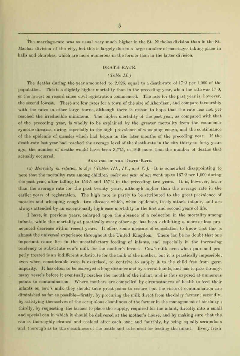 The marriage-rate was as usual very much higher in the St. Nicholas division than in the St. Machar division of the city, but this is largely due to a large number of marriages taking place in halls and churches, which are more numerous in the former than in the latter division. DEATH-RATE. ( Table II.) The deaths during the year amounted to 2,826, equal to a death-rate of 1T'2 per 1,000 of the population. This is a slightly higher mortality than in the preceding year, when the rate was 17'0, or the lowest on record since civil registration commenced. The rate for the past year is, however, the second lowest. These are low rates for a town of the size of Aberdeen, and compare favourably with the rates in other large towns, although there is reason to hope that the rate has not yet reached the irreducible minimum. The higher mortality of the past year, as compared with that of the ['receding year, is wholly to be explained by the greater mortality from the commoner zymotic diseases, owing especially to the high prevalence of whooping cough, and the continuance of the epidemic of measles which had begun in the later months of the preceding year. If the death-rate last year had reached the average level of the death-rate in the city thirty to forty years ago, the number of deaths would have been 3,775, or 949 more than the number of deaths that actually occurred. Analysis of the Death-Rate. (a) Mortality in relation to Age (Tables III., IV., and V.).—It is somewhat disappointing to note that the mortality rate among children under one year of age went up to 167‘2 per 1,000 during the past year, after falling to 156’5 and 1572 in the preceding two years. It is, however, lower than the average rate for the past twenty years, although higher than the average rate in the earlier years of registration. The high rate is partly to be attributed to the great prevalence of measles and whooping cough—two diseases which, when epidemic, freely attack infants, and are always attended by an exceptionally high case-mortality in the first and second years of life. I have, in previous years, enlarged upon the absence of a reduction in the mortality among infants, while the mortality at practically every other age has been exhibiting a more or less pro- nounced decrease within recent years. It offers some measure of consolation to know that this is almost the universal experience throughout the United Kingdom. There can be no doubt that one important cause lies in the unsatisfactory feeding of infants, and especially in the increasing tendency to substitute cow’s milk for the mother’s breast. Cow’s milk even when pure and pro- perly treated is an indifferent substitute for the milk of the mother, but it is practically impossible, even when considerable care is exercised, to contrive to supply it to the child free from germ impurity. It has often to be conveyed a long distance and by several hands, and has to pass through many vessels before it eventually reaches the mouth of the infant, and is thus exposed at numerous points to contamination. Where mothers are compelled by circumstances of health to feed their infants on cow’s milk they should take great pains to secure that the risks of contamination are diminished as far as possible—firstly, by procuring the milk direct from the dairy farmer ; secondly, by satisfying themselves of the scrupulous cleanliness of the farmer in the management of his dairy ; thirdly, by requesting the farmer to place the supply, required for the infant, directly into a small and special can in which it should be delivered at the mother’s house, and by making sure that the can is thoroughly cleaned and scalded after each use ; and fourthly, by being equally scrupulous and thorough as to the cleanliness of the bottle and tube used for feeding the infant. Every fresh