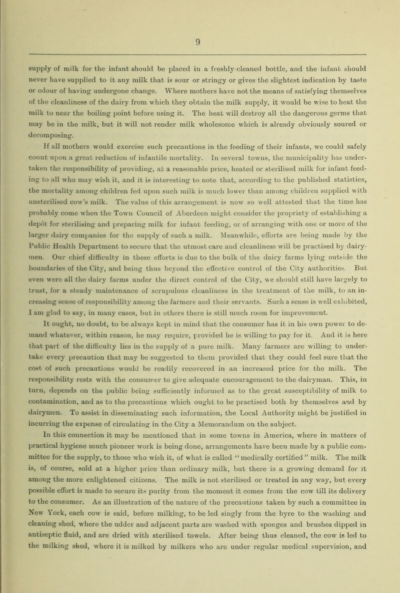 supply of milk for the infant should be placed in a freshly-cleaned bottle, and the infant should never have supplied to it any milk that is sour or stringy or gives the slightest indication by taste or odour of having undergone change. Where mothers have not the means of satisfying themselves of the cleanliness of the dairy from which they obtain the milk supply, it would be wise to heat the milk to near the boiling point before using it. The heat will destroy all the dangerous germs that may be in the milk, but it will not render milk wholesome which is already obviously soured or decomposing. If all mothers would exercise such precautions in the feeding of their infants, we could safely count upon a great reduction of infantile mortality. In several towns, the municipality has under- taken the responsibility of providing, at a reasonable price, heated or sterilised milk for infant feed- ing to all who may wish it, and it is interesting to note that, according to the published statistics, the mortality among children fed upon such milk is much lower than among children supplied with unsterilised cow’s milk. The value of this arrangement is now so well attested that the time has probably come when the Town Council of Aberdeen might consider the propriety of establishing a depot for sterilising and preparing milk for infant feeding, or of arranging with one or more of the larger dairy companies for the supply of such a milk. Meanwhile, efforts are being made by the Public Health Department to secure that the utmost care and cleanliness will be practised by dairy- men. Our chief difficulty in these efforts is due to the bulk of the dairy farms lying outside the boundaries of the City, and being thus beyond the effective control of the City authorities. But even were all the dairy farms under the direct control of the City, we should still have largely to trust, for a steady maintenance of scrupulous cleanliness in the treatment of the milk, to an in- creasing sense of responsibility among the farmers and their servants. Such a sense is well exhibited, I am glad to say, in many cases, but in others there is still much room for improvement. It ought, no doubt, to be always kept in mind that the consumer has it in his own pow'er to de- mand whatever, w'ithin reason, he may require, provided he is willing to pay for it. And it is here that part of the difficulty lies in the supply of a pure milk. Many farmers are willing to under- take every precaution that may be suggested to them provided that they could feel sure that the cost of such precautions would be readily recovered in an increased price for the milk. The responsibility rests with the consumer to give adequate encouragement to the dairyman. This, in turn, depends on the public being sufficiently informed as to the great susceptibility of milk to contamination, and as to the precautions which ought to be practised both by themselves and by dairymen. To assist in disseminating such information, the Local Authority might be justified in incurring the expense of circulating in the City a Memorandum on the subject. In this connection it may be mentioned that in some towns in America, where in matters of practical hygiene much pioneer work is being done, arrangements have been made by a public com- mittee for the supply, to those who wish it, of what is called “ medically certified ” milk. The milk is, of course, sold at a higher price than ordinary milk, but there is a growing demand for it among the more enlightened citizens. The milk is not sterilised or treated in any way, but every possible effort is made to secure its purity from the moment it comes from the cow till its delivery to the consumer. As an illustration of the nature of the precautions taken by such a committee in New York, each cow is said, before milking, to be led singly from the byre to the washing and cleaning shed, where the udder and adjacent parts are washed with sponges and brushes dipped in antiseptic fluid, and are dried with sterilised towels. After being thus cleaned, the cow is led to the milking shed, where it is milked by milkers who are under regular medical supervision, and