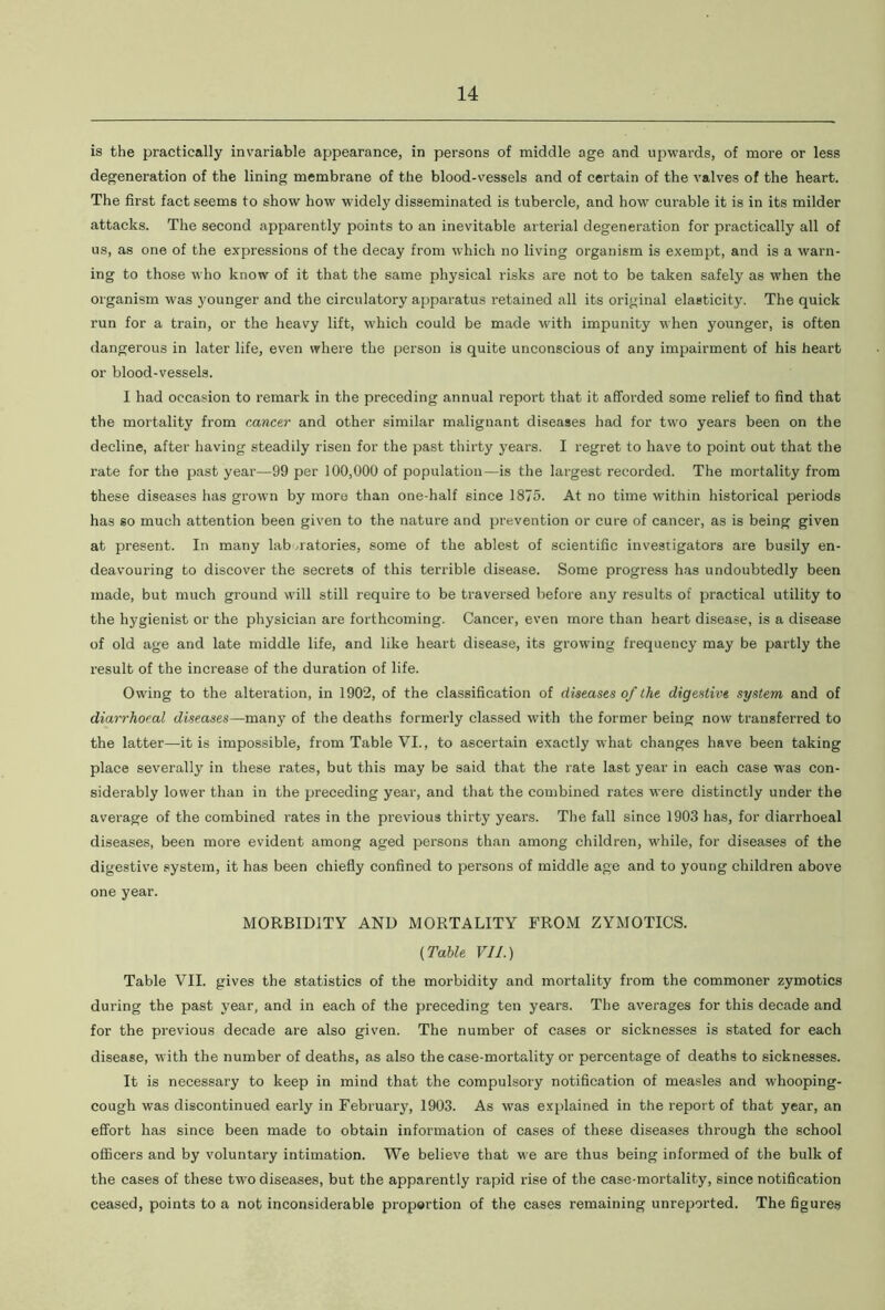 is the practically invariable appearance, in persons of middle age and upwards, of more or less degeneration of the lining membrane of the blood-vessels and of certain of the valves of the heart. The first fact seems to show how widely disseminated is tubercle, and how curable it is in its milder attacks. The second apparently points to an inevitable arterial degeneration for practically all of us, as one of the expressions of the decay from which no living organism is exempt, and is a warn- ing to those who know of it that the same physical risks are not to be taken safely as when the organism was younger and the circulatory apparatus retained all its original elasticity. The quick run for a train, or the heavy lift, which could be made with impunity when younger, is often dangerous in later life, even where the person is quite unconscious of any impairment of his heart or blood-vessels. I had occasion to remark in the preceding annual report that it afforded some relief to find that the mortality from cancer and other similar malignant diseases had for two years been on the decline, after having steadily risen for the past thirty years. I regret to have to point out that the rate for the past year—99 per 100,000 of population—is the largest recorded. The mortality from these diseases has grown by more than one-half since 1875. At no time within historical periods has so much attention been given to the nature and prevention or cure of cancer, as is being given at present. In many laboratories, some of the ablest of scientific investigators are busily en- deavouring to discover the secrets of this terrible disease. Some progress has undoubtedly been made, but much ground will still require to be traversed before any results of practical utility to the hygienist or the physician are forthcoming. Cancer, even more than heart disease, is a disease of old age and late middle life, and like heart disease, its growing frequency may be partly the result of the increase of the duration of life. Owing to the alteration, in 1902, of the classification of diseases of the digestive system and of diarrhocal diseases—many of the deaths formerly classed with the former being now transferred to the latter—it is impossible, from Table VI., to ascertain exactly what changes have been taking place severally in these rates, but this may be said that the rate last year in each case was con- siderably lower than in the preceding year, and that the combined rates were distinctly under the average of the combined rates in the previous thirty years. The fall since 1903 has, for diarrhoeal diseases, been more evident among aged persons than among children, while, for diseases of the digestive system, it has been chiefly confined to persons of middle age and to young children above one year. MORBIDITY AND MORTALITY FROM ZYMOTICS. (Table VII.) Table VII. gives the statistics of the morbidity and mortality from the commoner zymotics during the past year, and in each of the preceding ten years. The averages for this decade and for the previous decade are also given. The number of cases or sicknesses is stated for each disease, with the number of deaths, as also the case-mortality or percentage of deaths to sicknesses. It is necessary to keep in mind that the compulsory notification of measles and whooping- cough was discontinued early in February, 1903. As was explained in the report of that year, an effort has since been made to obtain information of cases of these diseases through the school officers and by voluntai’y intimation. We believe that we are thus being informed of the bulk of the cases of these two diseases, but the apparently rapid rise of the case-mortality, since notification ceased, points to a not inconsiderable proportion of the cases remaining unreported. The figures