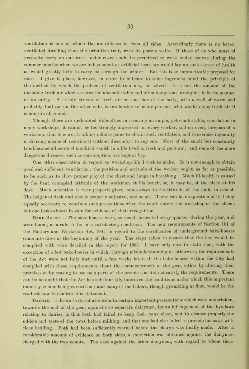 ventilation is one in which the air diffuses in from all sides. Accordingly there is no better ventilated dwelling than the primitive tent, with its porous walls. If those of us who must of necessity carry on our work under cover could be permitted to work under canvas during the summer months when we are independent of artificial heat, we would lay up such a store of health as would greatly help to carry us through the winter. But this is an impracticable proposal for most. I give it place, however, in order to indicate to some ingenious mind the principle of the method by which the problem of ventilation may be solved. It is not the amount of the incoming fresh air which creates the uncomfortable and often dangerous draught; it is the manner of its entry. A steady stream of fresh air on one side of the body, with a well of warm and probably foul air on the other side, is intolerable to many persons, who would enjoy fresh air if coming in all round. Though there are undoubted difficulties in securing an ample, yet comfortable, ventilation in many workshops, it cannot be too strongly impressed on every worker, and on every foreman of a workshop, that it is worth taking infinite pains to obtain such ventilation, and to exercise ingenuity in divising means of securing it without discomfort to any one. Most of the small but constantly troublesome ailments of mankind vanish in a life lived in fresh and pure air ; and some of the more dangerous diseases, such as consumption, are kept at bay. One other observation in regard to workshop life I wish to make. It is not enough to obtain good and sufficient ventilation ; the position and attitude of the worker ought, as far as possible, to be such as to allow proper play of the chest and lungs in breathing. Much ill-health is caused by the bent, crumpled attitude of the workman at his bench, or, it may be, of the clerk at his desk. Much attention is very properly given now-a-days to the attitude of the child in school. The height of desk and seat is properly adjusted, and so on. There can be no question of its being equally necessary to continue such precautions when the youth enters the workshop or the office ; but one looks almost in vain for evidence of their recognition. Bake-Houses.—The bake-houses were, as usual, inspected every quarter during the year, and were found, as a rule, to be in a satisfactory condition. The new requirements of Section 101 of the Factory and Workshop Act, 1901. in regard to the certification of underground bake-houses came into force at the beginning of the year. The steps taken to ensure that the law would be complied with were detailed in the report for 1903. I have only now to state that, with the exception of a few bake-houses in which, through misunderstanding or otherwise, the requirements of the Act were not fully met until a few weeks later, all the bake-houses within the City had complied with these requirements about the commencement of the year, either by altering their premises or by ceasing to use such parts of the premises as did not satisfy the requirements. There can be no doubt that the Act has substantially improved the conditions under which this important industry is now being carried on ; and many of the bakers, though grumbling at first, would be the readiest now to confirm this statement. Dairies.—I desire to direct attention to certain important prosecutions w hich w'ere undertaken, towards the end of the year, against two separate dairymen, for an infringement of the bye-laws relating to dairies, in that both had failed to keep their cows clean, and to cleanse properly the udders and teats of the cows before milking, and that one had also failed to provide his cows with clean bedding. Both had been sufficiently warned before the charge was finally made. After a considerable amount of evidence on both sides, a conviction was obtained against the dairyman charged with the two counts. The case against the other dairyman, with regard to whom there