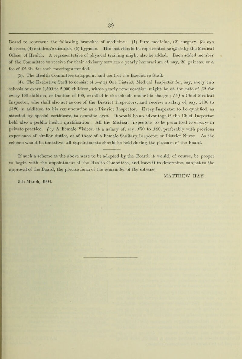 Board to represent the following branches of medicine :—(1) I’ure medicine, (2) surgery, (3) eye diseases, (4) children’s diseases, (5) hygiene. The last should be represented ex officio by the Medical Officer of Health. A representative of physical training might also be added. Each added member of the Committee to receive for their advisory services a yearly honorarium of, say, 20 guineas, or a fee of £2 2s. for each meeting attended. (3) . The Health Committee to appoint and control the Executive Staff. (4) . The Executive Staff to consist of —(a) One District Medical Inspector for, say, every two schools or every 1,500 to 2,000 children, whose yearly remuneration might be at the rate of £2 for every 100 children, or fraction of 100, enrolled in the schools under his charge ; (b) a Chief Medical Inspector, who shall also act as one of the District Inspectors, and receive a salary of, say, £100 to £120 in addition to his remuneration as a District Inspector. Every Inspector to be qualified, as attested by special certificate, to examine eyes. It would be an advantage if the Chief Inspector held also a public health qualification. All the Medical Inspectors to be permitted to engage in private practice, (c) A Female Visitor, at a salary of, say, £70 to £80, preferably with previous experience of similar duties, or of those of a Female Sanitary Inspector or District Nurse. As the scheme would be tentative, all appointments should be held during the pleasure of the Board. If such a scheme as the above were to be adopted by the Board, it would, of course, be proper to begin with the appointment of the Health Committee, and leave it to determine, subject to the approval of the Board, the precise form of the remainder of the scheme. 5th March, 1904. MATTHEW HAY.