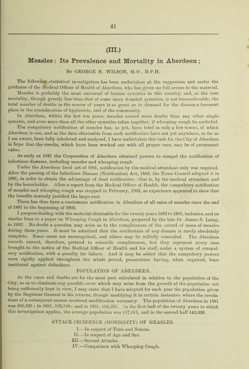 (HI) Measles: Its Prevalence and Mortality in Aberdeen; By GEORGE N. WILSON, M.D., D.P.H. The following statistical investigation has been undertaken at the suggestion and under the guidance of the Medical Officer of Health of Aberdeen, who has given me full access to the material. Measles is probably the most universal of human zymotics in this country, and, as the case mortality, though greatly less than that of some more dreaded zymotics, is not inconsiderable, the total number of deaths in the course of years is so great as to demand for the disease a foremost place in the consideration of hygienists, and of the community. In Aberdeen, within the last ten years, measles caused more deaths than any other single zymotic, and even more than all the other zymotics taken together, if whooping cough be excluded. The compulsory notification of measles has, as yet, been tried in only a few towns, of which Aberdeen is one, and as the data obtainable from such notification have not yet anywhere, so far as I am aware, been fully tabulated and analysed, I have undertaken this task for the City of Aberdeen in hope that the results, which have been worked out with all proper care, may be of permanent value. As early as 1881 the Corporation of Aberdeen obtained powers to compel the notification of infectious diseases, including measles and whooping cough. Under the Aberdeen local act of 1881, notification by the medical attendant only was required. After the passing of the Infectious Disease (Notification) Act, 1889, the Town Council adopted it in 1891, in order to obtain the advantage of dual notification—that is, by the medical attendant and by the householder. After a report from the Medical Officer of Health, the compulsory notification of measles and whooping cough was stopped in February, 1903, as experience appeared to show that the benefits scarcely justified the large cost. There has thus been a continuous notification in Aberdeen of all cases of measles since the end of 1881 to the beginning of 1903. 1 purpose dealing with the material obtainable for the twenty years 1883 to 1902, inclusive, and on similar lines to a paper on Whooping Cough in Aberdeen, prepared by the late Dr. James S. Laing, in 1902. No doubt a question may arise as to the completeness of the lecord of cases of measles during these years. It must be admitted that the notification of any disease is rarely absolutely complete. Some cases are unrecognised, and others may be wilfully concealed. The Aberdeen records cannot, therefore, pretend to scientific completeness, but they represent every case brought to the notice of the Medical Officer of Health and his staff, under a system of compul- sory notification, with a penalty for failure. And it may be added that the compulsory powers were rigidly applied throughout the whole period, prosecution having, when required, been instituted against defaulters. POPULATION OF ABERDEEN. As the cases and deaths are for the most part calculated in relation to the population of the City, so as to eliminate any possible error which may arise from the growth of the population not being sufficiently kept in view, I may state that I have adopted for each year the population given by the Registrar General in his returns, though modifying it in certain instances where the revela- tions of a subsequent census rendered modification necessary. The population of Aberdeen in 1881 was 105,53S ; in 1891, 123,348 ; and in 1901, 154,295. In the first half of the twenty years to which this investigation applies, the average population was 117,011, and in the second half 143,039. ATTACK-INCIDENCE (MORBIDITY) OF MEASLES. L—In respect of Time and Season. II.—In respect of Age and Sex. III. —Second Attacks. IV. —Comparison with Whooping Cough.