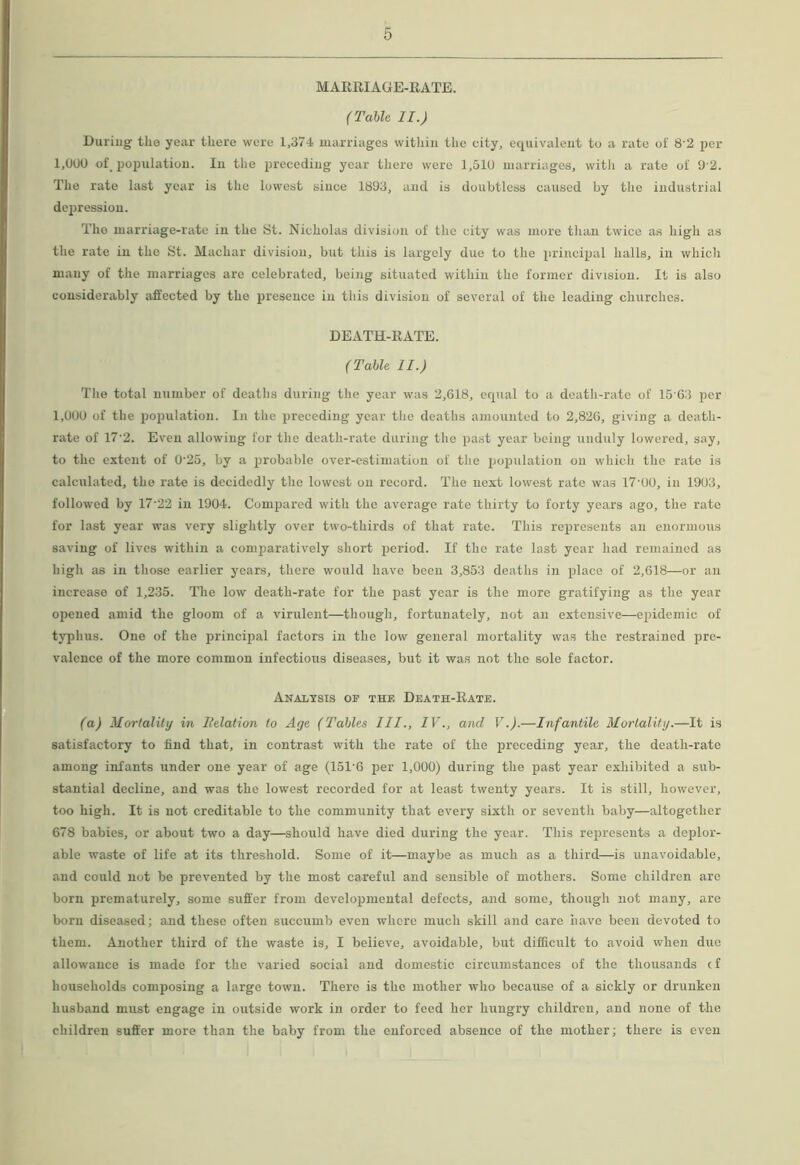 MARRIAGE-RATE. (Table II.) During the year there were 1,374 marriages within the city, equivalent to a rate oi 8 2 per 1,000 of, population. In the preceding year there were 1,510 marriages, with a rate ol' 9 2. The rate last year is the lowest since 1893, and is doubtless caused by the industrial depression. The marriage-rate in the St. Nicholas division of the city was more than twice as high as the rate in the St. Machar division, but this is largely due to the principal halls, in which many of the marriages are celebrated, being situated within the former division. It is also considerably affected by the presence in this division of several of the leading churches. DEATH-RATE. (Table II.) The total number of deaths during the year was 2,618, equal to a death-rate of 15 63 per 1,000 of the population. In the preceding year the deaths amounted to 2,826, giving a death- rate of 17’2. Even allowing for the death-rate during the past year being unduly lowered, say, to the extent of 0'25, by a probable over-estimation of the population on which the rate is calculated, the rate is decidedly the lowest on record. The next lowest rate was 17'00, in 1903, followed by 17’22 in 1904. Compared with the average rate thirty to forty years ago, the rate for last year was very slightly over two-thirds of that rate. This represents an enormous saving of lives within a comparatively short iieriod. If the rate last year had remained as high as in those earlier years, there would have been 3,853 deaths in place of 2,618—or an increase of 1,235. The low death-rate for the past year is the more gratifying as the year opened amid the gloom of a virulent—though, fortunately, not an extensive—epidemic of typhus. One of the principal factors in the low general mortality was the restrained pre- valence of the more common infectious diseases, but it was not the sole factor. Analysis of thf, Death-Rate. (a) Mortality in Belation to Age (Tables III., IV., and V.).—Infantile Mortality.—It is satisfactory to find that, in contrast with the rate of the preceding year, the death-rate among infants under one year of age (15T6 per 1,000) during the past year exhibited a sub- stantial decline, and was the lowest recorded for at least twenty years. It is still, however, too high. It is not creditable to the community that every sixth or seventh baby—altogether 678 babies, or about two a day—should have died during the year. This represents a deplor- able waste of life at its threshold. Some of it—maybe as much as a third—is unavoidable, and could not be prevented by the most careful and sensible of mothers. Some children are born prematurely, some suffer from developmental defects, and some, though not many, are born diseased; and these often succumb even where much skill and care have been devoted to them. Another third of the waste is, I beiieve, avoidable, but difficult to avoid when duo allowance is made for the varied social and domestic circumstances of the thousands cf households composing a large town. There is the mother who because of a sickly or drunken husband must engage in outside work in order to feed her hungry children, and none of the children suffer more than the baby from the enforced absence of the mother; there is even