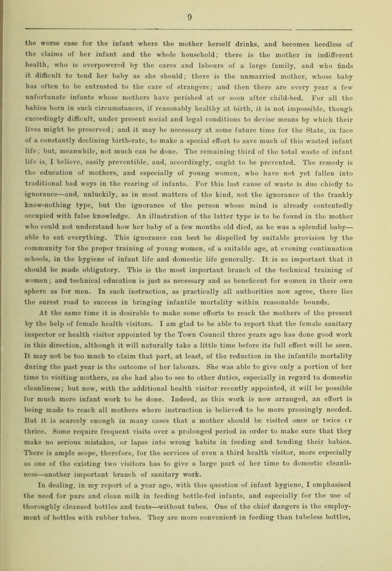 the worse case for the infant where the mother herself drinks, and becomes heedless of the claims of her infant and the whole household; there is the mother in indifferent health, who is overpowered by the cares and labours of a large family, and who finds it difficult to tend her baby as she should; there is the unmarried mother, whose baby has often to be entrusted to the care of strangers; and then there are every year a few unfortunate infants whose mothers have jjerished at or soon after child-bed. For all the babies born in such circumstances, if reasonably healthy at birth, it is not impossible, though exceedingly difficult, under present social and legal conditions to devise means by which their lives might be preserved; and it may be necessary at some future time for the State, in face of a constantly declining birth-rate, to make a special effort to save much of this wasted infant life; but, meanwhile, not much can be done. The remaining third of the total waste of infant life is, I believe, easily preventible, and, accordingly, ought to be prevented. The remedy is the education of mothers, and especially of young women, who have not yet fallen into traditional bad ways in the rearing of infants. For this last cause of waste is due chiefly to ignorance—and, unluckily, as in most matters of the kind, not the ignorance of the frankly know-nothing type, but the ignorance of the person whose mind is already contentedly occupied with false knowledge. An illustration of the latter type is to be found in the mother who could not understand how her baby of a few months old died, as he was a splendid baby— able to eat everything. This ignorance can best be dispelled by suitable provision by the community for the proper training of young women, of a suitable age, at evening continuation schools, in the hygiene of infant life and domestic life generally. It is so important that it should be made obligatory. This is the most important branch of the technical training of women; and technical education is just as necessary and as beneficent for women in their own sphere as for men. In such instruction, as practically all authorities now agree, there lies the surest road to success in bringing infantile mortality within reasonable bounds. At the same time it is desirable to make some efforts to reach the mothers of the present by the help of female health visitors. I am glad to be able to report that the female sanitary inspector or health visitor appointed by the Town Council three years ago has done good work in this direction, although it will naturally take a little time before its full effect will be seen. It may not be too much to claim that part, at least, of the reduction in the infantile mortality during the past year is the outcome of her labours. She was able to give only a portion of her time to visiting mothers, as she had also to see to other duties, especially in regard to domestic cleanliness; but now, with the additional health visitor recently appointed, it will be possible for much more infant work to be done. Indeed, as this work is now arranged, an effort is being made to reach all mothers where instruction is believed to be more pressingly needed. But it is scarcely enough in many cases that a mother should be visited once or twice cr thrice. Some require frequent visits over a prolonged period in order to make sure that they make no serious mistakes, or lapse into wrong habits in feeding and tending their babies. There is ample scope, therefore, for the services of even a third health visitor, more especially as one of the existing two visitors has to give a large part of her time to domestic cleanli- ness—another important branch of sanitary work. In dealing, in my report of a year ago, with this question of infant hygiene, I emphasised the need for pure and clean milk in feeding bottle-fed infants, and especially for the use of thoroughly cleansed bottles and teats—without tubes. One of the chief dangers is the employ- ment of bottles with rubber tubes. They are more convenient in feeding than tubeless bottles.