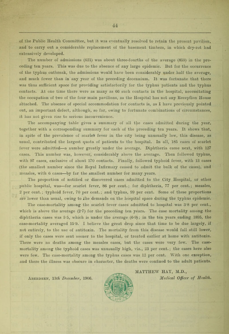 of the Public Health Committee, but it was eventually resolved to retain the present pavilion and to carry out a considerable replacement of the basement timbers, in which dry-rot had extensively developed. The number of admissions (621) was about three-fourths of the average (859) in the pre- ceding ten years. This was due to the absence of any large epidemic. But for the occurrence of the typhus outbreak, the admissions would have been considerably under half the average, and much fewer than in any year of the preceding decennium. It was fortunate that there was thus sufficient space for providing satisfactorily for the typhus patients and the typhus contacts. At one time there were as many as 66 such contacts in the hospital, necessitating the occupation of two of the four main pavilions, as the Hospital has not any Reception House attached. The absence of special accommodation for contacts is, as I have previously pointed out, an important defect, although, so far, owing to fortunate combinations of circumstances, it has not given rise to serious inconvenience. The accompanying table gives a summary of all the cases admitted during the year, together with a corresponding summary for each of the preceding ten years. It shows that, in spite of the prevalence of scarlet fever in the city being unusually low, this disease, as usual, contributed the largest quota of patients to the hospital. In all, 185 cases of scarlet fever were admitted—a number greatly under the average. Diphtheria came next, with 127 cases. This number was, however, considerably above the average. Then followed typhus, with 97 cases, exclusive of about 170 contacts. Finally, followed typhoid fever, with 13 cases (the smallest number since the Royal Infirmary ceased to admit the bulk of the cases), and measles, with 6 cases—by far the smallest number for many years. The proportion of notified or discovered cases admitted to the City Hospital, or other public hospital, was—for scarlet fever, 86 pier cent.; for diphtheria, 77 per cent.; measles, 2 per cent.; typihoid fever, 70 pier cent.; and typhus, 99 pier cent. Some of these proportions are lower than usual, owing to the demands on the hospital space during the typihus epidemic. The case-mortality among the scarlet fever cases admitted to hospital was 3'8 pier cent., which is above the average (2'7) for the preceding ten years. The case mortality among the diphtheria cases was 5 5, which is under the average (6-9); in the ten years ending 1895, the case-mortality averaged 15'9. I believe the great drop since that time to be due largely, if not entirely, to the use of antitoxin. The mortality from this disease would fall still lower, if only the cases were sent sooner to the hospital, or treated earlier at home with antitoxin. There were no deaths among the measles cases, but the cases were very few. The case- mortality among the typihoid cases was unusually high, viz., 23 pier cent.; the cases here also were few. The case-mortality among the typihus cases was 12 per cent. With one exception, and there the illness was obscure in character, the deaths were confined to the adult patients. Aberdeen, 13(h December, 1906. MATTHEW HAY, M.D., Medical Officer of Health.