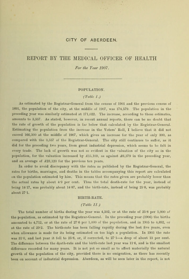 REPORT BY THE MEDICAL OFFICER OF HEALTH For the Year 1907. POPULATION. (Table I.) As estimated by the Registrar-General from the census of 1901 and the previous census of 1891, the population of the city, at the middle of 1907, was 174,579. The population in the preceding year was similarly estimated at 171,022. The increase, according to these estimates, amounts to 3,557. As stated, however, in recent annual reports, there can be no doubt that the rate of growth of the population is far below that calculated by the Registrar-General. Estimating the population from the increase in the Voters’ Roll, I believe that it did not exceed 166,300 at the middle of 1907, which gives an increase for the year of only 300, as compared with the 3,557 of the Registrar-General. The city still continues to suffer, as it did for the preceding two years, from great industrial depression, which seems to be felt in every trade. The lack of growth was not so evident in the ■'valuation of the city as in the population, for the valuation increased by .£15,109, as against £6,379 in the preceding year, and an average of £23,120 for the previous ten years. In order to avoid discrepancy with the rates as published by the Registrar-General, the rates for births, marriages, and deaths in the tables accompanying this report are calculated on the population estimated by him. This means that the rates given are probably lower than the actual rates by about 4'9 per cent. Thus the total death-rate for the year, instead of being 14T7, was probably about 14 87, and the birth-rate, instead of being 25 8, was probably about 27T. BIRTH-RATE. (Table II.) The total number of births during the year was 4,502, or at the rate of 25'8 per 1,000 of the population, as estimated by the Registrar-General. In the preceding year (1906) the births amounted to 4,712, or at the rate of 27‘6 per 1,000 of the ])opulation, and in 1905 to 4,892, or at the rate of 29'2. The birth-rate has been falling rapidly during the last five years, even when allowance is made for its being estimated on too high a population. In 1903 the rate was 31’0, and last year it fell to 25'8, or, if corrected, to 27T—a drop of about 13 per cent. The difference between the dpath-rate and the birth-rate last year was 11'6, and is the smallest difference recorded for many years. It is not yet so small as to affect materially the natural growth of the population of the city, provided there is no emigration, as there has recently been on account of industrial depression. Aberdeen, as will be seen later in the report, is not