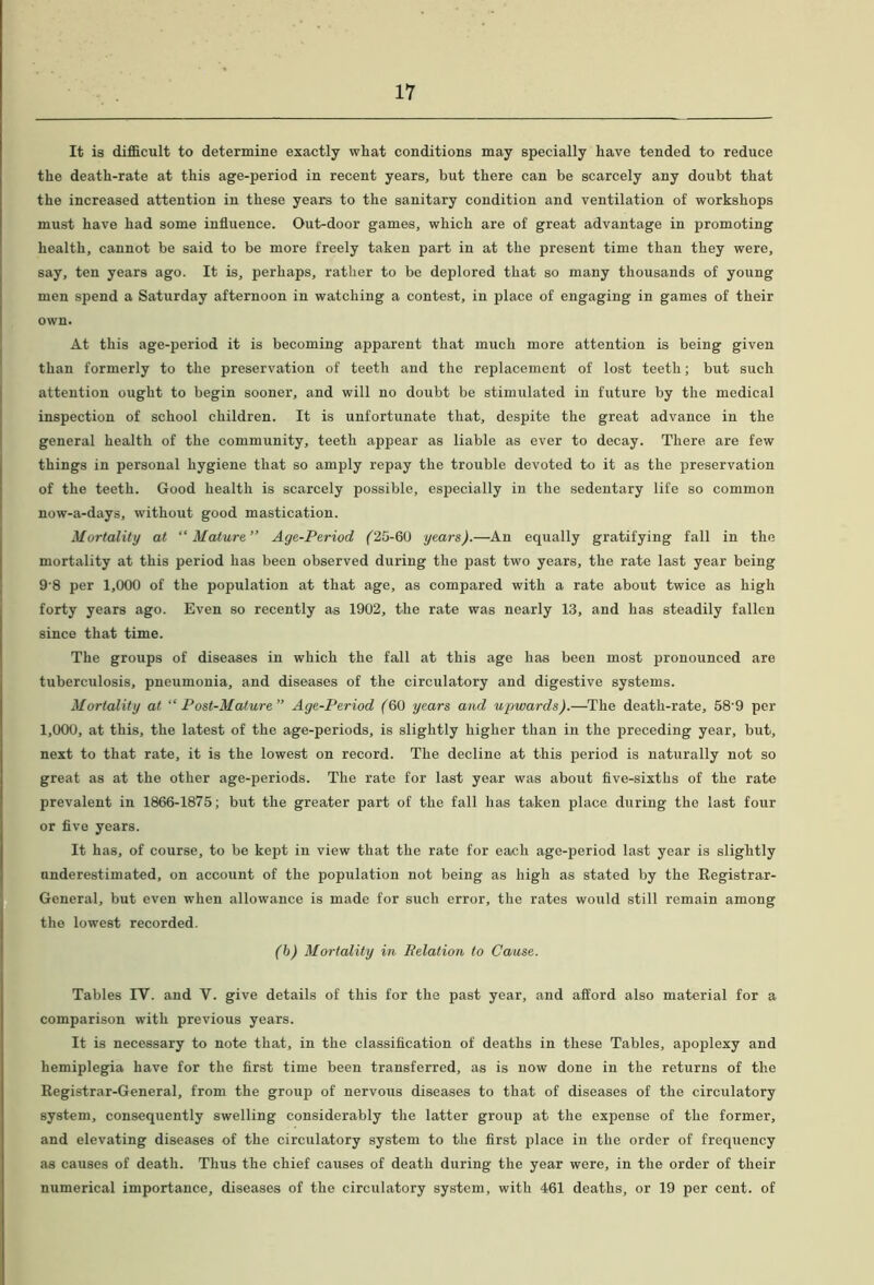 It is difELcult to determine exactly what conditions may specially have tended to reduce the death-rate at this age-period in recent years, but there can be scarcely any doubt that the increased attention in these years to the sanitary condition and ventilation of workshops must have had some influence. Out-door games, which are of great advantage in promoting health, cannot be said to be more freely taken part, in at the present time than they were, say, ten years ago. It is, perhaps, rather to be deplored that so many thousands of young men spend a Saturday afternoon in watching a contest, in place of engaging in games of their own. At this age-period it is becoming apparent that much more attention is being given than formerly to the preservation of teeth and the replacement of lost teeth; but such attention ought to begin sooner, and will no doubt be stimulated in future by the medical inspection of school children. It is unfortunate that, despite the great advance in the general health of the community, teeth appear as liable as ever to decay. There are few things in personal hygiene that so amply repay the trouble devoted to it as the preservation of the teeth. Good health is scarcely possible, especially in the sedentary life so common now-a-days, without good mastication. Mortality at “Mature Age-Period ('25-60 years).—An equally gratifying fall in the mortality at this period has been observed during the past two years, the rate last year being 9'8 per 1,000 of the population at that age, as compared with a rate about twice as high forty years ago. Even so recently as 1902, the rate was nearly 13, and has steadily fallen since that time. The groups of diseases in which the fall at this age has been most pronounced are tuberculosis, pneumonia, and diseases of the circulatory and digestive systems. Mortality at “Post-Mature” Age-Period (60 years and upwards).—The death-rate, 58’9 per 1,000, at this, the latest of the age-periods, is slightly higher than in the preceding year, but, next to that rate, it is the lowest on record. The decline at this period is naturally not so great as at the other age-periods. The rate for last year was about five-sixths of the rate prevalent in 1866-1875; but the greater part of the fall has taken place during the last four or five years. It has, of course, to be kept in view that the rate for each age-period last year is slightly underestimated, on account of the population not being as high as stated by the Eegistrar- General, but even when allowance is made for such error, the rates would still remain among the lowest recorded. (h) Mortality in Relation to Cause. Tables IV. and V. give details of this for the past year, and afford also material for a comparison with previous years. It is necessary to note that, in the classification of deaths in these Tables, apoplexy and hemiplegia have for the first time been transferred, as is now done in the returns of the Registrar-General, from the group of nervous diseases to that of diseases of the circulatory system, consequently swelling considerably the latter group at the expense of the former, and elevating diseases of the circulatory system to the first place in the order of frequency as causes of death. Thus the chief causes of death during the year were, in the order of their numerical importance, diseases of the circulatory system, with 461 deaths, or 19 per cent, of