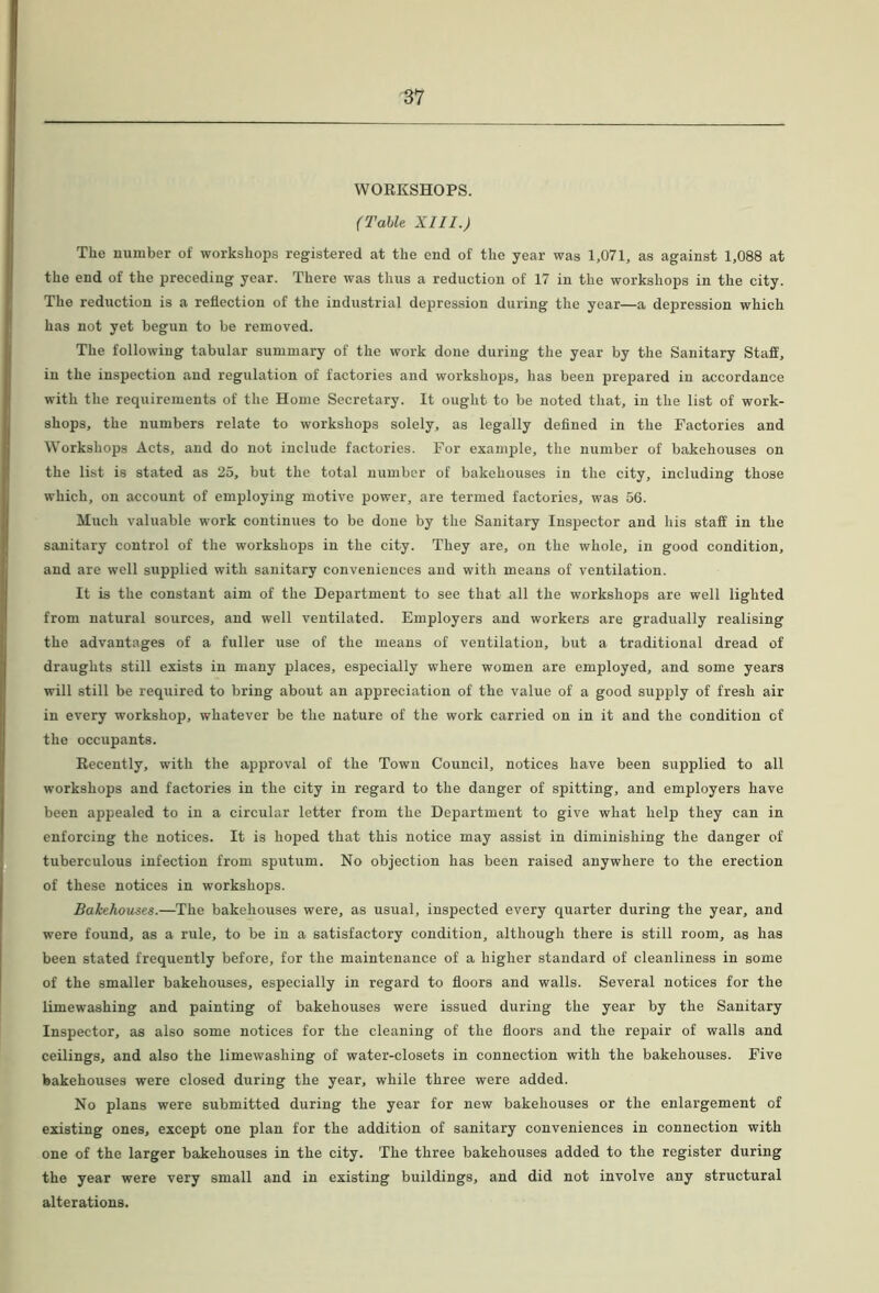 WORKSHOPS. (Table XIII.) The number of workshops registered at the end of the year was 1,071, as against 1,088 at the end of the preceding year. There was thus a reduction of 17 in the workshops in the city. The reduction is a reflection of the industrial depression during the year—a depression whieh has not yet begun to be removed. The following tabular summary of the work done during the year by the Sanitary Staff, in the inspection and regulation of factories and workshops, has been prepared in accordance with the requirements of the Home Secretary. It ought to be noted that, in the list of work- shops, the numbers relate to workshops solely, as legally defined in the Factories and Workshops Acts, and do not include factories. For exanqDle, the number of bakehouses on the list is stated as 25, but the total number of bakehouses in the city, including those which, on account of employing motive power, are termed factories, was 56. Much valuable work continues to be done by the Sanitary Inspector and his staff in the sanitary control of the workshops in the city. They are, on the whole, in good condition, and are well supplied with sanitary conveniences and with means of ventilation. It is the constant aim of the Department to see that all the workshops are well lighted from natural sources, and well ventilated. Employers and workers are gradually realising the advantages of a fuller use of the means of ventilation, but a traditional dread of draughts still exists in many places, especially where women are employed, and some years will still be required to bring about an appreciation of the value of a good supply of fresh air in every workshop, whatever be the nature of the work carried on in it and the condition of the occupants. Recently, with the approval of the Town Council, notices have been supplied to all workshops and factories in the city in regard to the danger of spitting, and employers have been appealed to in a circular letter from the Department to give what help they can in enforcing the notices. It is hoped that this notice may assist in diminishing the danger of tuberculous infection from sputum. No objection has been raised anywhere to the erection of these notices in workshops. Bakehouses.—The bakehouses were, as usual, inspected every quarter during the year, and were found, as a rule, to be in a satisfactory condition, although there is still room, as has been stated frequently before, for the maintenance of a higher standard of cleanliness in some of the smaller bakehouses, especially in regard to floors and walls. Several notices for the limewashing and painting of bakehouses were issued during the year by the Sanitary Inspector, as also some notices for the cleaning of the floors and the repair of walls and ceilings, and also the limewashing of water-closets in connection with the bakehouses. Five bakehouses were closed during the year, while three were added. No plans were submitted during the year for new bakehouses or the enlargement of existing ones, except one plan for the addition of sanitary conveniences in connection with one of the larger bakehouses in the city. The three bakehouses added to the register during the year were very small and in existing buildings, and did not involve any structural alterations.